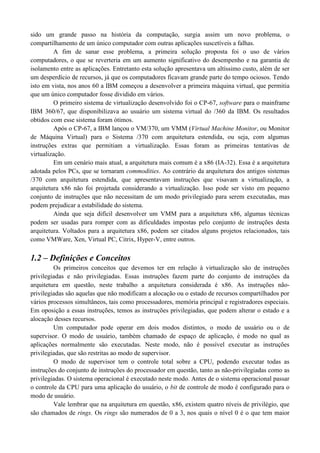 sido um grande passo na história da computação, surgia assim um novo problema, o
compartilhamento de um único computador com outras aplicações suscetíveis a falhas.
         A fim de sanar esse problema, a primeira solução proposta foi o uso de vários
computadores, o que se reverteria em um aumento significativo do desempenho e na garantia de
isolamento entre as aplicações. Entretanto esta solução apresentava um altíssimo custo, além de ser
um desperdício de recursos, já que os computadores ficavam grande parte do tempo ociosos. Tendo
isto em vista, nos anos 60 a IBM começou a desenvolver a primeira máquina virtual, que permitia
que um único computador fosse dividido em vários.
         O primeiro sistema de virtualização desenvolvido foi o CP-67, software para o mainframe
IBM 360/67, que disponibilizava ao usuário um sistema virtual do /360 da IBM. Os resultados
obtidos com esse sistema foram ótimos.
         Após o CP-67, a IBM lançou o VM/370, um VMM (Virtual Machine Monitor, ou Monitor
de Máquina Virtual) para o Sistema /370 com arquitetura estendida, ou seja, com algumas
instruções extras que permitiam a virtualização. Essas foram as primeiras tentativas de
virtualização.
         Em um cenário mais atual, a arquitetura mais comum é a x86 (IA-32). Essa é a arquitetura
adotada pelos PCs, que se tornaram commodities. Ao contrário da arquitetura dos antigos sistemas
/370 com arquitetura estendida, que apresentavam instruções que visavam a virtualização, a
arquitetura x86 não foi projetada considerando a virtualização. Isso pode ser visto em pequeno
conjunto de instruções que não necessitam de um modo privilegiado para serem executadas, mas
podem prejudicar a estabilidade do sistema.
         Ainda que seja difícil desenvolver um VMM para a arquitetura x86, algumas técnicas
podem ser usadas para romper com as dificuldades impostas pelo conjunto de instruções desta
arquitetura. Voltados para a arquitetura x86, podem ser citados alguns projetos relacionados, tais
como VMWare, Xen, Virtual PC, Citrix, Hyper-V, entre outros.

1.2 – Definições e Conceitos
         Os primeiros conceitos que devemos ter em relação à virtualização são de instruções
privilegiadas e não privilegiadas. Essas instruções fazem parte do conjunto de instruções da
arquitetura em questão, neste trabalho a arquitetura considerada é x86. As instruções não-
privilegiadas são aquelas que não modificam a alocação ou o estado de recursos compartilhados por
vários processos simultâneos, tais como processadores, memória principal e registradores especiais.
Em oposição a essas instruções, temos as instruções privilegiadas, que podem alterar o estado e a
alocação desses recursos.
         Um computador pode operar em dois modos distintos, o modo de usuário ou o de
supervisor. O modo de usuário, também chamado de espaço de aplicação, é modo no qual as
aplicações normalmente são executadas. Neste modo, não é possível executar as instruções
privilegiadas, que são restritas ao modo de supervisor.
         O modo de supervisor tem o controle total sobre a CPU, podendo executar todas as
instruções do conjunto de instruções do processador em questão, tanto as não-privilegiadas como as
privilegiadas. O sistema operacional é executado neste modo. Antes de o sistema operacional passar
o controle da CPU para uma aplicação do usuário, o bit de controle de modo é configurado para o
modo de usuário.
         Vale lembrar que na arquitetura em questão, x86, existem quatro níveis de privilégio, que
são chamados de rings. Os rings são numerados de 0 a 3, nos quais o nível 0 é o que tem maior
 