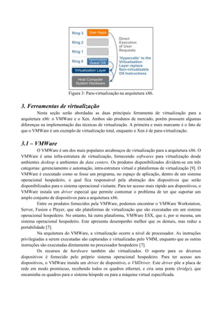 Figura 3: Para-virtualização na arquitetura x86.

3. Ferramentas de virtualização
         Nesta seção serão abordadas as duas principais ferramenta de virtualização para a
arquitetura x86: o VMWare e o Xen. Ambos são produtos de mercado, porém possuem algumas
diferenças na implementação das técnicas de virtualização. A primeira e mais marcante é o fato de
que o VMWare é um exemplo de virtualização total, enquanto o Xen é de para-virtualização.

3.1 – VMWare
         O VMWare é um dos mais populares arcabouços de virtualização para a arquitetura x86. O
VMWare é uma infra-estrutura de virtualização, fornecendo softwares para virtualização desde
ambientes desktop a ambientes de data centers. Os produtos disponibilizados dividem-se em três
categorias: gerenciamento e automação, intra-estrutura virtual e plataformas de virtualização [9]. O
VMWare é executado como se fosse um programa, no espaço de aplicação, dentro de um sistema
operacional hospedeiro, o qual fica responsável pela abstração dos dispositivos que serão
disponibilizados para o sistema operacional visitante. Para ter acesso mais rápido aos dispositivos, o
VMWare instala um driver especial que permite contornar o problema de ter que suportar um
amplo conjunto de dispositivos para a arquitetura x86.
         Entre os produtos fornecidos pela VMWare, podemos encontrar o VMWare Workstation,
Server, Fusion e Player, que são plataformas de virtualização que são executadas em um sistema
operacional hospedeiro. No entanto, há outra plataforma, VMWare ESX, que é, por si mesma, um
sistema operacional hospedeiro. Este apresenta desempenho melhor que os demais, mas reduz a
portabilidade [7].
         Na arquitetura do VMWare, a virtualização ocorre a nível de processador. As instruções
privilegiadas a serem executadas são capturadas e virtualizadas pelo VMM, enquanto que as outras
instruções são executadas diretamente no processador hospedeiro [7].
         Os recursos de hardware também são virtualizados. O suporte para os diversos
dispositivos é fornecido pelo próprio sistema operacional hospedeiro. Para ter acesso aos
dispositivos, o VMWare instala um driver de dispositivo, o VMDriver. Este driver põe a placa de
rede em modo promíscuo, recebendo todos os quadros ethernet, e cria uma ponte (bridge), que
encaminha os quadros para o sistema hóspede ou para a máquina virtual especificada.
 