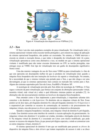 Figura 4: Virtualização dos dispositivos no VMWare [11].

3.2 – Xen
          O Xen é um dos mais populares exemplos de para-virtualização. Na virtualização total, o
sistema operacional visitante tenta executar tarefas protegidas e, por estarem no espaço de aplicação
do sistema operacional hospedeiro, não podem ser executadas. No entanto, o VMM intervem e
executa ou simula a execução dessas, o que reduz o desepenho da virtualização total. Já a para-
virtualização apresenta-se como uma alternativa a isso, na medida em que o sistema operacional
visitante é modificado para não tentar executar diretamente na CPU as tarefas protegidas, mas
entregar essas ao VMM. Este tipo de virtualização tem um ganho de desempenho significativo
frente à total.
          Uma das maiores vantagens do uso do Xen como VMM na para-virtualização é o fato de
que este apresenta um desempenho melhor do que os produtos de virtualização total, quando a
máquina física hospedeira não tem instruções de hardware de suporte a virtualização. No entanto,
há a necessidade de que o sistema visitante seja portado para o Xen, o que não chega a ser uma
desvantagem, já que os sistemas operacionais mais comuns no mercado têm versões para o Xen.
Alguns dos sistemas suportados pelo Xen são Linux, FreeBSD e Windows XP.
          A tecnologia de virtualização provida pelo Xen difere da tecnologia do VMWare. O Xen
segue o conceito da para-virtualização, que fornece um conjunto de abstrações (processador virtual,
memória virtual, rede virtual etc.) sobre o qual diferentes sistemas podem ser portados [7]. As
abstrações não são necessariamente similares ao hardware da máquina física hospedeira.
          Para entender como o Xen implementa a para-virtualização, é importante salientar dois
conceitos: o de domínio e o de hypervisor. Os domínios são as máquinas virtuais do Xen. Essas
podem ser de dois tipos, privilegiadas (domínio 0) e não-privilegiadas (domínio U). O hypervisor é
o responsável por controlar os recursos de comunicação, de memória e de processamento das
máquinas virtuais, mas não possui os drivers para manipular os dispositivos diretamente.
          Quando a máquina hospedeira é iniciada, uma máquina virtual do domínio 0, privilegiado,
é criada. Esse domínio acessa uma interface de controle e executa aplicações de gerenciamento. As
máquinas virtuais dos domínios U só podem ser criadas, iniciadas e desligadas através do domínio
0. Na máquina virtual do domínio 0, é executado um Linux com núcleo modificado, que pode
acessar os recursos da máquina física, já que possui privilégios especiais, e ainda se comunicar com
as outras máquinas virtuais, domínio U.
          O sistema operacional do domínio 0 tem que ser modificado para possuir os drivers de
dispositivo da máquina física e dois drivers que tratam requisições de acessos à rede e ao disco
 