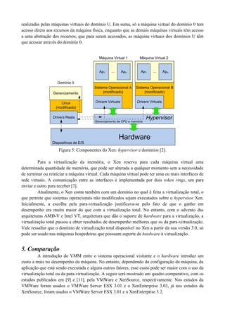realizadas pelas máquinas virtuais do domínio U. Em suma, só a máquina virtual do domínio 0 tem
acesso direto aos recursos da máquina física, enquanto que as demais máquinas virtuais têm acesso
a uma abstração dos recursos, que para serem acessados, as máquina virtuais dos domínios U têm
que acessar através do domínio 0.


                                          Máquina Virtual 1         Máquina Virtual 2


                                          Ap1     ...      Apn      Ap1     ...      Apn


                    Domínio 0
                                        Sistema Operacional A    Sistema Operacional B
                 Gerenciamento               (modificado)             (modificado)


                      Linux             Drivers Virtuais          Drivers Virtuais
                   (modificado)

                 Drivers Reais                                           Hypervisor
                                        Gerenciamento de CPU e memória




                                                        Hardware
                 Dispositivos de E/S

                    Figura 5: Componentes do Xen: hypervisor e domínios [2].

         Para a virtualização da memória, o Xen reserva para cada máquina virtual uma
determinada quantidade de memória, que pode ser alterada a qualquer momento sem a necessidade
de terminar ou reiniciar a máquina virtual. Cada máquina virtual pode ter uma ou mais interfaces de
rede virtuais. A comunicação entre as interfaces é implementada por dois token rings, um para
enviar e outro para receber [7].
         Atualmente, o Xen conta também com um domínio no qual é feita a virtualização total, o
que permite que sistemas operacionais não modificados sejam executados sobre o hypervisor Xen.
Inicialmente, a escolha pela para-virtualização justificava-se pelo fato de que o ganho em
desempenho era muito maior do que com a virtualização total. No entanto, com o advento das
arquiteturas AMD-V e Intel VT, arquitetura que dão o suporte de hardware para a virtualização, a
virtualização total passou a obter resultados de desempenho melhores que os da para-virtualização.
Vale ressaltar que o domínio de virtualização total disponível no Xen a partir da sua versão 3.0, só
pode ser usado nas máquinas hospedeiras que possuam suporte de hardware à virtualização.


5. Comparação
         A introdução do VMM entre o sistema operacional visitante e o hardware introduz um
custo a mais no desempenho da máquina. No entanto, dependendo da configuração da máquina, da
aplicação que está sendo executada e alguns outros fatores, esse custo pode ser maior com o uso da
virtualização total ou da para-virtualização. A seguir será mostrado um quadro comparativo, com os
estudos publicados em [9] e [11], pela VMWare e XenSource, respectivamente. Nos estudos da
VMWare foram usados o VMWare Server ESX 3.01 e o XenEnterprise 3.03, já nos estudos da
XenSource, foram usados o VMWare Server ESX 3.01 e o XenEnterprise 3.2.
 