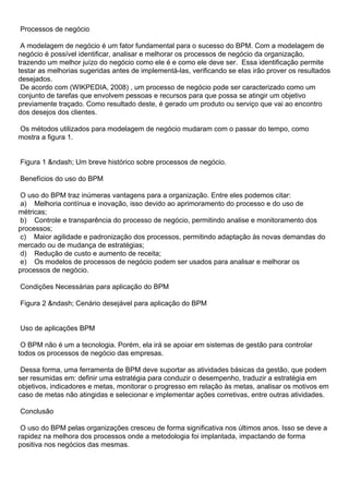 Processos de negócio

 A modelagem de negócio é um fator fundamental para o sucesso do BPM. Com a modelagem de
negócio é possível identificar, analisar e melhorar os processos de negócio da organização,
trazendo um melhor juízo do negócio como ele é e como ele deve ser. Essa identificação permite
testar as melhorias sugeridas antes de implementá-las, verificando se elas irão prover os resultados
desejados.
 De acordo com (WIKPEDIA, 2008) , um processo de negócio pode ser caracterizado como um
conjunto de tarefas que envolvem pessoas e recursos para que possa se atingir um objetivo
previamente traçado. Como resultado deste, é gerado um produto ou serviço que vai ao encontro
dos desejos dos clientes.

Os métodos utilizados para modelagem de negócio mudaram com o passar do tempo, como
mostra a figura 1.


Figura 1 &ndash; Um breve histórico sobre processos de negócio.

Benefícios do uso do BPM

 O uso do BPM traz inúmeras vantagens para a organização. Entre eles podemos citar:
 a) Melhoria contínua e inovação, isso devido ao aprimoramento do processo e do uso de
métricas;
 b) Controle e transparência do processo de negócio, permitindo analise e monitoramento dos
processos;
 c) Maior agilidade e padronização dos processos, permitindo adaptação às novas demandas do
mercado ou de mudança de estratégias;
 d) Redução de custo e aumento de receita;
 e) Os modelos de processos de negócio podem ser usados para analisar e melhorar os
processos de negócio.

Condições Necessárias para aplicação do BPM

Figura 2 &ndash; Cenário desejável para aplicação do BPM


Uso de aplicações BPM

 O BPM não é um a tecnologia. Porém, ela irá se apoiar em sistemas de gestão para controlar
todos os processos de negócio das empresas.

 Dessa forma, uma ferramenta de BPM deve suportar as atividades básicas da gestão, que podem
ser resumidas em: definir uma estratégia para conduzir o desempenho, traduzir a estratégia em
objetivos, indicadores e metas, monitorar o progresso em relação às metas, analisar os motivos em
caso de metas não atingidas e selecionar e implementar ações corretivas, entre outras atividades.

Conclusão

 O uso do BPM pelas organizações cresceu de forma significativa nos últimos anos. Isso se deve a
rapidez na melhora dos processos onde a metodologia foi implantada, impactando de forma
positiva nos negócios das mesmas.
 