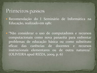  Recomendação do I Seminário de Informática na
 Educação, realizado em 1981:

 “Não considerar o uso de computadores e recursos
 computacionais como nova panacéia para enfrentar
 problemas de educação básica ou como substituto
 eficaz das carências de docentes e recursos
 instrucionais elementares ou de outra natureza”.
 (OLIVEIRA apud RIZZA, 2009, p. 6)
 