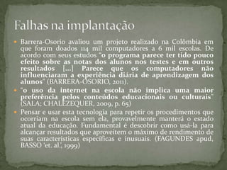  Barrera-Osorio avaliou um projeto realizado na Colômbia em
  que foram doados 114 mil computadores a 6 mil escolas. De
  acordo com seus estudos “o programa parece ter tido pouco
  efeito sobre as notas dos alunos nos testes e em outros
  resultados [...] Parece que os computadores não
  influenciaram a experiência diária de aprendizagem dos
  alunos” (BARRERA-OSORIO, 2011).
 “o uso da internet na escola não implica uma maior
  preferência pelos conteúdos educacionais ou culturais”
  (SALA; CHALEZEQUER, 2009, p. 65)
 Pensar e usar esta tecnologia para repetir os procedimentos que
  ocorriam na escola sem ela, provavelmente manterá o estado
  atual da educação. Fundamental é descobrir como usá-la para
  alcançar resultados que aproveitem o máximo de rendimento de
  suas características específicas e inusuais. (FAGUNDES apud,
  BASSO ‘et. al.’, 1999)
 