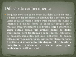  Pesquisas mostram que o jovem brasileiro passa em média
 4 horas por dia em frente ao computador e costuma fazer
 várias coisas ao mesmo tempo. Para milhares de jovens, a
 internet é a melhor forma de encontrar amigos, ouvir
 músicas, trocar mensagens e se divertir. Hoje a internet é,
 entre outras coisas, um grande banco de dados
 multimídia, sem fronteiras e sem limites. Instituições
 de pesquisa, jornalistas, políticos, bibliotecas do mundo
 estão acessíveis em um clique. Instituições oferecem cursos
 à distância. A informação está disponível. O desafio é
 encontrá-la, analisá-la e usá-la para gerar
 conhecimento. (Brasil, 2011)
 