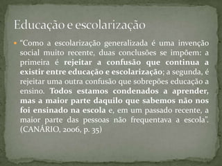  “Como a escolarização generalizada é uma invenção
 social muito recente, duas conclusões se impõem: a
 primeira é rejeitar a confusão que continua a
 existir entre educação e escolarização; a segunda, é
 rejeitar uma outra confusão que sobrepões educação a
 ensino. Todos estamos condenados a aprender,
 mas a maior parte daquilo que sabemos não nos
 foi ensinado na escola e, em um passado recente, a
 maior parte das pessoas não frequentava a escola”.
 (CANÁRIO, 2006, p. 35)
 