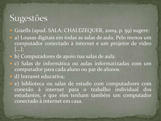  Graells (apud. SALA; CHALEZEQUER, 2009, p. 59) sugere:
 a) Lousas digitais em todas as salas de aula. Pelo menos um
    computador conectado à internet e um projetor de vídeo
    [...];
   b) Computadores de apoio nas salas de aula.
   c) Salas de informática ou aulas informatizadas com um
    computador para cada aluno ou par de alunos.
   d) Intranet educativa;
   e) biblioteca ou salas de estudo com computadores com
    conexão à internet para o trabalho individual dos
    estudantes, e que eles tenham também um computador
    conectado à internet em casa.
 
