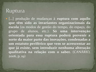  [...] produção de mudanças à ruptura com aquilo
 que têm sido as invariantes organizacionais da
 escola (os modos de gestão do tempo, do espaço, do
 grupo de alunos, etc.). Só uma intervenção
 orientada para essa ruptura poderá prevenir a
 sorte da maior parte das inovações, condenadas a
 um estatuto periférico que vem se acrescentar ao
 que já existe, sem introduzir nenhuma alteração
 qualitativa na relação com o saber. (CANÁRIO,
 2006, p, 19)
 