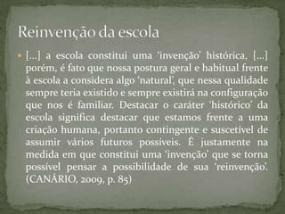  [...] a escola constitui uma ‘invenção’ histórica, [...]
 porém, é fato que nossa postura geral e habitual frente
 à escola a considera algo ‘natural’, que nessa qualidade
 sempre teria existido e sempre existirá na configuração
 que nos é familiar. Destacar o caráter ‘histórico’ da
 escola significa destacar que estamos frente a uma
 criação humana, portanto contingente e suscetível de
 assumir vários futuros possíveis. É justamente na
 medida em que constitui uma ‘invenção’ que se torna
 possível pensar a possibilidade de sua ‘reinvenção’.
 (CANÁRIO, 2009, p. 85)
 