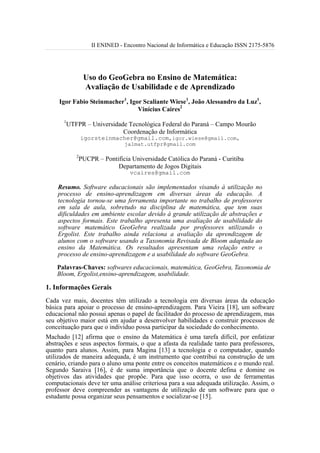 II ENINED - Encontro Nacional de Informática e Educação ISSN 2175-5876




                  Uso do GeoGebra no Ensino de Matemática:
                  Avaliação de Usabilidade e de Aprendizado
     Igor Fabio Steinmacher1, Igor Scaliante Wiese1, João Alessandro da Luz1,
                                 Vinícius Caires2
      1
          UTFPR – Universidade Tecnológica Federal do Paraná – Campo Mourão
                             Coordenação de Informática
                 igorsteinmacher@gmail.com,igor.wiese@gmail.com,
                                 jalmat.utfpr@gmail.com

             2
                 PUCPR – Pontifícia Universidade Católica do Paraná - Curitiba
                              Departamento de Jogos Digitais
                                   vcaires@gmail.com

    Resumo. Software educacionais são implementados visando à utilização no
    processo de ensino-aprendizagem em diversas áreas da educação. A
    tecnologia tornou-se uma ferramenta importante no trabalho de professores
    em sala de aula, sobretudo na disciplina de matemática, que tem suas
    dificuldades em ambiente escolar devido à grande utilização de abstrações e
    aspectos formais. Este trabalho apresenta uma avaliação de usabilidade do
    software matemático GeoGebra realizada por professores utilizando o
    Ergolist. Este trabalho ainda relaciona a avaliação da aprendizagem de
    alunos com o software usando a Taxonomia Revisada de Bloom adaptada ao
    ensino da Matemática. Os resultados apresentam uma relação entre o
    processo de ensino-aprendizagem e a usabilidade do software GeoGebra.

    Palavras-Chaves: softwares educacionais, matemática, GeoGebra, Taxonomia de
    Bloom, Ergolist,ensino-aprendizagem, usabilidade.

1. Informações Gerais
Cada vez mais, docentes têm utilizado a tecnologia em diversas áreas da educação
básica para apoiar o processo de ensino-aprendizagem. Para Vieira [18], um software
educacional não possui apenas o papel de facilitador do processo de aprendizagem, mas
seu objetivo maior está em ajudar a desenvolver habilidades e construir processos de
conceituação para que o indivíduo possa participar da sociedade do conhecimento.
Machado [12] afirma que o ensino da Matemática é uma tarefa difícil, por enfatizar
abstrações e seus aspectos formais, o que a afasta da realidade tanto para professores,
quanto para alunos. Assim, para Magina [13] a tecnologia e o computador, quando
utilizados de maneira adequada, é um instrumento que contribui na construção de um
cenário, criando para o aluno uma ponte entre os conceitos matemáticos e o mundo real.
Segundo Saraiva [16], é de suma importância que o docente defina e domine os
objetivos das atividades que propõe. Para que isso ocorra, o uso de ferramentas
computacionais deve ter uma análise criteriosa para a sua adequada utilização. Assim, o
professor deve compreender as vantagens de utilização de um software para que o
estudante possa organizar seus pensamentos e socializar-se [15].
 