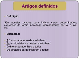 Artigos definidos

 Definição:

São aqueles usados para indicar seres determinados,
expressos de forma individual, representados por: o, a, os,
as.

 Exemplos:

   A funcionária se veste muito bem.
   As funcionárias se vestem muito bem.
   O diretor parabenizou a todos.
   Os diretores parabenizaram a todos.
 