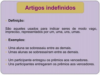 Artigos indefinidos

 Definição:

São aqueles usados para indicar seres de modo vago,
impreciso, representados por um, uma, uns, umas.

 Exemplos:

 Uma aluna se sobressaiu entre as demais.
 Umas alunas se sobressaíram entre as demais.

 Um participante entregou os prêmios aos vencedores.
 Uns participantes entregaram os prêmios aos vencedores.
 