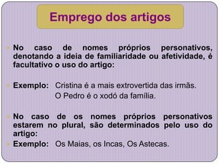 Emprego dos artigos

 No   caso de nomes próprios personativos,
 denotando a ideia de familiaridade ou afetividade, é
 facultativo o uso do artigo:

 Exemplo: Cristina é a mais extrovertida das irmãs.
             O Pedro é o xodó da família.

 No   caso de os nomes próprios personativos
  estarem no plural, são determinados pelo uso do
  artigo:
 Exemplo: Os Maias, os Incas, Os Astecas.
 