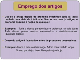 Emprego dos artigos

 Usa-se o artigo depois do pronome indefinido todo (a) para
  conferir uma ideia de totalidade. Sem o uso dele (o artigo), o
  pronome assume a noção de qualquer.

 Exemplo:     Toda a classe parabenizou o professor. (a sala toda)
  Toda classe possui alunos interessados e desinteressados.
  (qualquer classe)

 O uso do artigo é facultativo antes de pronomes possessivos:


 Exemplo: Adoro o meu vestido longo. Adoro meu vestido longo.
             O meu pai viajou hoje. Meu pai viajou hoje.
 