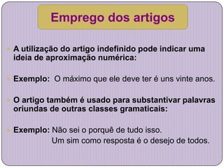 Emprego dos artigos

 A utilização do artigo indefinido pode indicar uma
 ideia de aproximação numérica:

 Exemplo: O máximo que ele deve ter é uns vinte anos.


 O artigo também é usado para substantivar palavras
 oriundas de outras classes gramaticais:

 Exemplo: Não sei o porquê de tudo isso.
           Um sim como resposta é o desejo de todos.
 