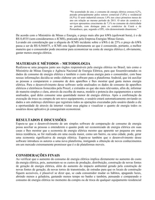 “No acumulado do ano, o consumo de energia elétrica cresceu 4,2%,
puxado principalmente pelos setores comercial (7,0%) e residencial
(4,5%). O setor industrial cresceu 1,9% nos cinco primeiros meses do
ano em relação ao mesmo período de 2011. O setor de comércio e
serviços apresentou crescimento de 7,1% no consumo de eletricidade
no período, com destaque para os comércios de Ceará e de
Pernambuco, que, segundo a EPE, vêm demonstrando dinamismo.”
De acordo com o Ministério de Minas e Energia, o preço mais alto por kWh (quilowatt hora), é o de
R$ 0,4535 (sem considerarmos o ICMS), praticado pela Empresa Energias Minas Gerais.
Levando em consideração que a alíquota do ICMS incidente sobre o kWh é de 25% o preço do kWh
passa a ser de R$ 0,566875, o ICMS esta ligado diretamente ao que é consumido, portanto, a melhor
maneira que o consumidor pode encontrar para economizar na conta de energia elétrica é, obviamente,
gastar menos energia elétrica.
MATERIAIS E MÉTODOS – METODOLOGIA
Realizou-se uma pesquisa junto aos órgãos responsáveis pela energia elétrica no Brasil, tais como o
Ministério de Minas Energia e Agência Nacional de Energia Elétrica, para que fossemlevantados os
dados de consumo de energia elétrica e também o custo dessa energia para o consumidor, com base
nessas informações decidiu-se então elaborar um software para a plataforma Android, que irá auxiliar
as pessoas a compararem o consumo de dois aparelhos e lhes mostrar qual gasta menos energia
elétrica. Para o desenvolvimento desse software serão analisados os dados de consumo de aparelhos
elétricos e eletrônicos fornecidos pela Procel, e extraídos os que são mais relevantes, afim de, informar
de maneira simples e clara, através da escolha de marca, modelo e potencia dos equipamentos a serem
analisados, qual deles consume uma quantidade menor de energia elétrica. Após a confirmação da
execução da troca ou compra de um novo equipamento, o usuário estará automaticamente enviando os
dados a um endereço eletrônico que registrara todos as operações executadas pelo usuário dando a ele
a oportunidade de através da internet visitar essa página e visualizar o quanto de energia todos os
usuários desse aplicativo já conseguiram economizar.
RESULTADOS E DISCUSSÕES
Espera-se que o desenvolvimento de um simples software de comparação de consumo de energia
possa auxiliar as pessoas a entenderem o quanto pode ser economizado de energia elétrica em suas
casas e lhes mostrar que a economia de energia elétrica mesmo que aparente ser pequena em uma
única residência, se for realizada em uma escala maior, como um bairro, ou uma cidade, pode, gerar
uma economia significativa de energia elétrica. Espera-se também que o desenvolvimento desse
software introduza os autores a uma nova plataforma, instigando a obtenção de novos conhecimentos
em um mercado extremamente promissor que é o de plataformas moveis.
CONSIDERAÇÕES FINAIS
Ao verificar que o aumento do consumo de energia elétrica implica diretamente no aumento do custo
da energia elétrica, pois, aumentam-se os custos de produção, distribuição, construção de novas fontes
de geração de energia elétrica, além do aumento do impacto ambiental gerado pela construção de
novas fontes de geração, de novas torres de transmissão, de estradas para que os locais de construção
fiquem acessíveis, é plausível se dizer que, se cada consumidor mudar os hábitos, apagando luzes,
abrindo menos a geladeira, gastando menos tempo no banho e também, pensando e comparando o
consumo de energia elétrica no momento da compra ou de troca de qualquer equipamento residencial
 