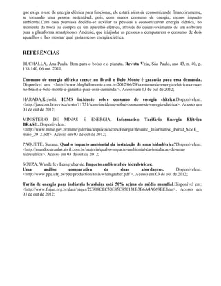 que exige o uso de energia elétrica para funcionar, ele estará além de economizando financeiramente,
se tornando uma pessoa sustentável, pois, com menos consumo de energia, menos impacto
ambiental.Com essa premissa decidiu-se auxiliar as pessoas a economizarem energia elétrica, no
momento da troca ou compra de um aparelho elétrico, através do desenvolvimento de um software
para a plataforma smartphones Android, que iráajudar as pessoas a compararem o consumo de dois
aparelhos e lhes mostrar qual gasta menos energia elétrica.
REFERÊNCIAS
BUCHALLA, Ana Paula. Bom para o bolso e o planeta. Revista Veja, São Paulo, ano 43, n. 40, p.
138-140, 06 out. 2010.
Consumo de energia elétrica cresce no Brasil e Belo Monte é garantia para essa demanda.
Disponível em: <http://www.blogbelomonte.com.br/2012/06/29/consumo-de-energia-eletrica-cresce-
no-brasil-e-belo-monte-e-garantia-para-essa-demanda/>. Acesso em 03 de out de 2012;
HARADA,Kiyoshi. ICMS incidente sobre consumo de energia elétrica.Disponívelem:
<http://jus.com.br/revista/texto/11751/icms-incidente-sobre-consumo-de-energia-eletrica>. Acesso em
03 de out de 2012;
MINISTÉRIO DE MINAS E ENERGIA. Informativo Tarifário Energia Elétrica
BRASIL.Disponívelem:
<http://www.mme.gov.br/mme/galerias/arquivos/acoes/Energia/Resumo_Informativo_Portal_MME_
maio_2012.pdf>. Acesso em 03 de out de 2012;
PAQUETE, Suzana. Qual o impacto ambiental da instalação de uma hidrelétrica?Disponívelem:
<http://mundoestranho.abril.com.br/materia/qual-o-impacto-ambiental-da-instalacao-de-uma-
hidreletrica>. Acesso em 03 de out de 2012;
SOUZA, Wanderley Lemgruber de. Impacto ambiental de hidrelétricas:
Uma análise comparativa de duas abordagens. Disponívelem:
<http://www.ppe.ufrj.br/ppe/production/tesis/wlemgruber.pdf >. Acesso em 03 de out de 2012;
Tarifa de energia para indústria brasileira está 50% acima da média mundial.Disponível em:
<http://www.firjan.org.br/data/pages/2C908CEC30E85C950131B3B6A4A069BE.htm>. Acesso em
03 de out de 2012;
 