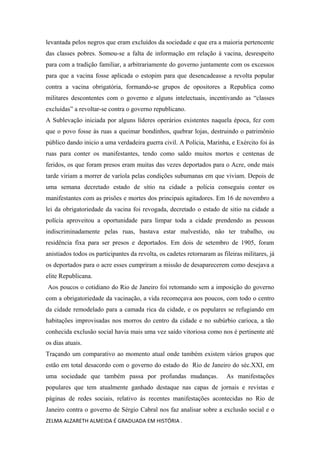 levantada pelos negros que eram excluídos da sociedade e que era a maioria pertencente
das classes pobres. Somou-se a falta de informação em relação á vacina, desrespeito
para com a tradição familiar, a arbitrariamente do governo juntamente com os excessos
para que a vacina fosse aplicada o estopim para que desencadeasse a revolta popular
contra a vacina obrigatória, formando-se grupos de opositores a Republica como
militares descontentes com o governo e alguns intelectuais, incentivando as “classes
excluídas” a revoltar-se contra o governo republicano.
A Sublevação iniciada por alguns líderes operários existentes naquela época, fez com
que o povo fosse às ruas a queimar bondinhos, quebrar lojas, destruindo o patrimônio
público dando inicio a uma verdadeira guerra civil. A Polícia, Marinha, e Exército foi às
ruas para conter os manifestantes, tendo como saldo muitos mortos e centenas de
feridos, os que foram presos eram muitas das vezes deportados para o Acre, onde mais
tarde viriam a morrer de varíola pelas condições subumanas em que viviam. Depois de
uma semana decretado estado de sítio na cidade a polícia conseguiu conter os
manifestantes com as prisões e mortes dos principais agitadores. Em 16 de novembro a
lei da obrigatoriedade da vacina foi revogada, decretado o estado de sitio na cidade a
polícia aproveitou a oportunidade para limpar toda a cidade prendendo as pessoas
indiscriminadamente pelas ruas, bastava estar malvestido, não ter trabalho, ou
residência fixa para ser presos e deportados. Em dois de setembro de 1905, foram
anistiados todos os participantes da revolta, os cadetes retornaram as fileiras militares, já
os deportados para o acre esses cumpriram a missão de desaparecerem como desejava a
elite Republicana.
Aos poucos o cotidiano do Rio de Janeiro foi retomando sem a imposição do governo
com a obrigatoriedade da vacinação, a vida recomeçava aos poucos, com todo o centro
da cidade remodelado para a camada rica da cidade, e os populares se refugiando em
habitações improvisadas nos morros do centro da cidade e no subúrbio carioca, a tão
conhecida exclusão social havia mais uma vez saído vitoriosa como nos é pertinente até
os dias atuais.
Traçando um comparativo ao momento atual onde também existem vários grupos que
estão em total desacordo com o governo do estado do Rio de Janeiro do séc.XXI, em
uma sociedade que também passa por profundas mudanças. As manifestações
populares que tem atualmente ganhado destaque nas capas de jornais e revistas e
páginas de redes sociais, relativo ás recentes manifestações acontecidas no Rio de
Janeiro contra o governo de Sérgio Cabral nos faz analisar sobre a exclusão social e o
ZELMA ALZARETH ALMEIDA É GRADUADA EM HISTÓRIA .
 