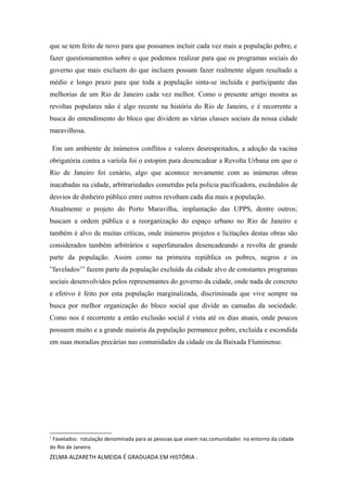que se tem feito de novo para que possamos incluir cada vez mais a população pobre, e
fazer questionamentos sobre o que podemos realizar para que os programas sociais do
governo que mais excluem do que incluem possam fazer realmente algum resultado a
médio e longo prazo para que toda a população sinta-se incluída e participante das
melhorias de um Rio de Janeiro cada vez melhor. Como o presente artigo mostra as
revoltas populares não é algo recente na história do Rio de Janeiro, e é recorrente a
busca do entendimento do bloco que dividem as várias classes sociais da nossa cidade
maravilhosa.
Em um ambiente de inúmeros conflitos e valores desrespeitados, a adoção da vacina
obrigatória contra a varíola foi o estopim para desencadear a Revolta Urbana em que o
Rio de Janeiro foi cenário, algo que acontece novamente com as inúmeras obras
inacabadas na cidade, arbitrariedades cometidas pela policia pacificadora, escândalos de
desvios de dinheiro público entre outros revoltam cada dia mais a população.
Atualmente o projeto do Porto Maravilha, implantação das UPPS, dentre outros;
buscam a ordem pública e a reorganização do espaço urbano no Rio de Janeiro e
também é alvo de muitas críticas, onde inúmeros projetos e licitações destas obras são
considerados também arbitrários e superfaturados desencadeando a revolta de grande
parte da população. Assim como na primeira república os pobres, negros e os
”favelados1
” fazem parte da população excluída da cidade alvo de constantes programas
sociais desenvolvidos pelos representantes do governo da cidade, onde nada de concreto
e efetivo é feito por esta população marginalizada, discriminada que vive sempre na
busca por melhor organização do bloco social que divide as camadas da sociedade.
Como nos é recorrente a então exclusão social é vista até os dias atuais, onde poucos
possuem muito e a grande maioria da população permanece pobre, excluída e escondida
em suas moradias precárias nas comunidades da cidade ou da Baixada Fluminense.
1
Favelados: rotulação denominada para as pessoas que vivem nas comunidades no entorno da cidade
do Rio de Janeiro.
ZELMA ALZARETH ALMEIDA É GRADUADA EM HISTÓRIA .
 