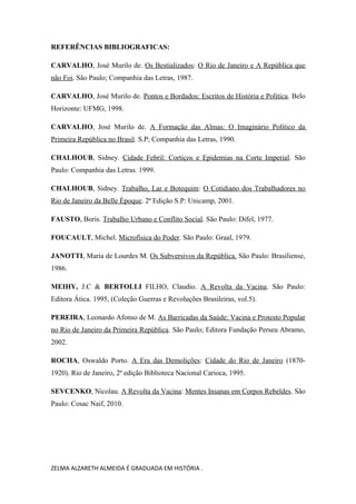 REFERÊNCIAS BIBLIOGRAFICAS:
CARVALHO, José Murilo de. Os Bestializados: O Rio de Janeiro e A República que
não Foi. São Paulo; Companhia das Letras, 1987.
CARVALHO, José Murilo de. Pontos e Bordados: Escritos de História e Política. Belo
Horizonte: UFMG, 1998.
CARVALHO, José Murilo de. A Formação das Almas: O Imaginário Político da
Primeira República no Brasil. S.P; Companhia das Letras, 1990.
CHALHOUB, Sidney. Cidade Febril: Cortiços e Epidemias na Corte Imperial. São
Paulo: Companhia das Letras. 1999.
CHALHOUB, Sidney. Trabalho, Lar e Botequim: O Cotidiano dos Trabalhadores no
Rio de Janeiro da Belle Époque. 2ª Edição S.P: Unicamp, 2001.
FAUSTO, Boris. Trabalho Urbano e Conflito Social. São Paulo: Difel, 1977.
FOUCAULT, Michel. Microfísica do Poder. São Paulo: Graal, 1979.
JANOTTI, Maria de Lourdes M. Os Subversivos da República. São Paulo: Brasiliense,
1986.
MEIHY, J.C & BERTOLLI FILHO, Claudio. A Revolta da Vacina. São Paulo:
Editora Ática. 1995, (Coleção Guerras e Revoluções Brasileiras, vol.5).
PEREIRA, Leonardo Afonso de M. As Barricadas da Saúde: Vacina e Protesto Popular
no Rio de Janeiro da Primeira República. São Paulo; Editora Fundação Perseu Abramo,
2002.
ROCHA, Oswaldo Porto. A Era das Demolições: Cidade do Rio de Janeiro (1870-
1920). Rio de Janeiro, 2ª edição Biblioteca Nacional Carioca, 1995.
SEVCENKO, Nicolau. A Revolta da Vacina: Mentes Insanas em Corpos Rebeldes. São
Paulo: Cosac Naif, 2010.
ZELMA ALZARETH ALMEIDA É GRADUADA EM HISTÓRIA .
 