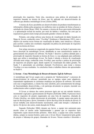 priorização dos requisitos. Entre elas, encontra-se uma prática de priorização de
requisitos baseada na técnica de Kano, que foi aplicada em desenvolvimento de
software que aborda a metodologia Scrum [Asfora 2009].
A técnica de Kano possibilita aos desenvolvedores de produtos transformarem as
informações obtidas pelas pesquisas em melhorias reais no produto de forma a buscar a
satisfação do cliente [Kano 1984]. No entanto, a técnica de Kano gera muita informação
e a apresentação textual da mesma, por meio de tabelas e relatórios, faz com que os
responsáveis gastem muito tempo processando grandes volumes de dados.
Portanto, este artigo utilizou uma técnica de visualização de dados baseada em
Mapa de Árvore, conhecido como “TreeMap” [Jonhnson e Shneiderman 1991], com o
objetivo de mostrar novas formas de visualização de dados, mais intuitivas e eficazes,
para auxiliar a análise dos resultados originados da prática de priorização de requisitos
baseada na técnica de Kano.
Este artigo encontra-se organizado da seguinte forma: na Seção 2 apresenta uma
breve descrição da metodologia Scrum, detalhando as suas características usadas no
gerenciamento dos projetos de software. Na Seção 3 descreve a prática adotada para a
priorização de requisitos baseada na técnica de Kano e a sua adaptação para ambientes
ágeis que utiliza a metodologia Scrum. Na Seção 4 aborda a técnica de visualização
utilizada neste artigo, conhecida como TreeMap, para auxiliar a prática de priorização
de requisitos em projetos ágeis, dando suporte na visualização dos dados gerados. Na
Seção 5 é apresentado um protótipo chamado TreeSolutions para testar a técnica
TreeMap e os seus resultados. As conclusões finais e trabalhos futuros são apresentados
na Seção 6.
2. Scrum – Uma Metodologia de Desenvolvimento Ágil de Software
A metodologia ágil Scrum surgiu com a proposta de “desburocratizar” o processo de
desenvolvimento de software, permitindo que as equipes sejam mais adaptáveis,
respondendo rapidamente às constantes mudanças nos projetos de software. De acordo
com seus evangelizadores, o cliente fica mais satisfeito, pois constantemente há entrega
de funcionalidades desenvolvidas, e ele participa ativamente no projeto, trazendo seu
conhecimento sobre o próprio negócio.
O Scrum se destaca dos outros processos ágeis por ser um método iterativo,
incremental e ágil para o gerenciamento de Projetos [Schwaber 2004]. O processo inicia
com os requisitos do projeto organizados em uma lista de requisitos, chamada de
Product Backlog, em ordem decrescente de prioridade. A equipe separa uma parte do
topo do Backlog para o Sprint, formando o Sprint Backlog (lista de tarefas do Sprint). O
Scrum trabalha com desenvolvimento incremental, onde cada iteração é chamada de
Sprint. Os Sprints são curtos, tendo duração de 30 dias.
Segundo [Schwaber 2004], durante um Sprint, a equipe tem autonomia para
decidir como as tarefas serão implementadas e garante que os requisitos mais
importantes sejam desenvolvidos primeiro. Além disso, a equipe tem curtas reuniões
diárias, sempre no mesmo horário, junto com o Scrum Master (responsável pela gestão
do projeto e liderança do grupo), chamadas de Scrums. Nessas reuniões é discutido o
WBVS 2012
26
 