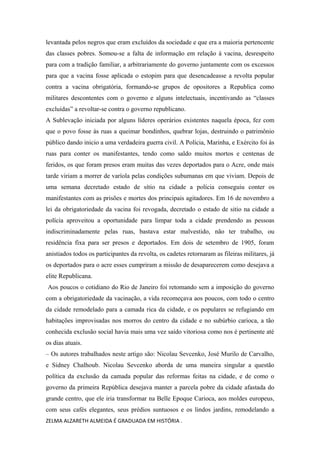 levantada pelos negros que eram excluídos da sociedade e que era a maioria pertencente
das classes pobres. Somou-se a falta de informação em relação á vacina, desrespeito
para com a tradição familiar, a arbitrariamente do governo juntamente com os excessos
para que a vacina fosse aplicada o estopim para que desencadeasse a revolta popular
contra a vacina obrigatória, formando-se grupos de opositores a Republica como
militares descontentes com o governo e alguns intelectuais, incentivando as “classes
excluídas” a revoltar-se contra o governo republicano.
A Sublevação iniciada por alguns líderes operários existentes naquela época, fez com
que o povo fosse às ruas a queimar bondinhos, quebrar lojas, destruindo o patrimônio
público dando inicio a uma verdadeira guerra civil. A Polícia, Marinha, e Exército foi às
ruas para conter os manifestantes, tendo como saldo muitos mortos e centenas de
feridos, os que foram presos eram muitas das vezes deportados para o Acre, onde mais
tarde viriam a morrer de varíola pelas condições subumanas em que viviam. Depois de
uma semana decretado estado de sítio na cidade a polícia conseguiu conter os
manifestantes com as prisões e mortes dos principais agitadores. Em 16 de novembro a
lei da obrigatoriedade da vacina foi revogada, decretado o estado de sitio na cidade a
polícia aproveitou a oportunidade para limpar toda a cidade prendendo as pessoas
indiscriminadamente pelas ruas, bastava estar malvestido, não ter trabalho, ou
residência fixa para ser presos e deportados. Em dois de setembro de 1905, foram
anistiados todos os participantes da revolta, os cadetes retornaram as fileiras militares, já
os deportados para o acre esses cumpriram a missão de desaparecerem como desejava a
elite Republicana.
Aos poucos o cotidiano do Rio de Janeiro foi retomando sem a imposição do governo
com a obrigatoriedade da vacinação, a vida recomeçava aos poucos, com todo o centro
da cidade remodelado para a camada rica da cidade, e os populares se refugiando em
habitações improvisadas nos morros do centro da cidade e no subúrbio carioca, a tão
conhecida exclusão social havia mais uma vez saído vitoriosa como nos é pertinente até
os dias atuais.
– Os autores trabalhados neste artigo são: Nicolau Sevcenko, José Murilo de Carvalho,
e Sidney Chalhoub. Nicolau Sevcenko aborda de uma maneira singular a questão
política da exclusão da camada popular das reformas feitas na cidade, e de como o
governo da primeira República desejava manter a parcela pobre da cidade afastada do
grande centro, que ele iria transformar na Belle Epoque Carioca, aos moldes europeus,
com seus cafés elegantes, seus prédios suntuosos e os lindos jardins, remodelando a
ZELMA ALZARETH ALMEIDA É GRADUADA EM HISTÓRIA .

 