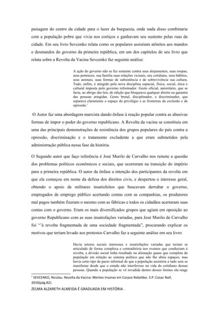 paisagem do centro da cidade para o lazer da burguesia, onde nada disso combinaria
com a população pobre que vivia nos cortiços e ganhavam seu sustento pelas ruas da
cidade. Em seu livro Sevcenko relata como os populares assistiam atônitos aos mandos
e desmandos do governo da primeira república, em um dos capítulos de seu livro que
relata sobre a Revolta da Vacina Sevcenko faz seguinte análise:
A ação do governo não se fez somente contra seus alojamentos, suas roupas,
seus pertences, sua família suas relações vicinais, seu cotidiano, seus hábitos,
seus animais, suas formas de subsistência e de sobrevivência sua cultura.
Tudo, enfim, é atingido pela nova disciplina espacial, física, social, ética e
cultural imposta pelo governo reformador. Gesto oficial, autoritário, que se
fazia, ao abrigo das leis, de edição que bloqueava qualquer direito ou garantia
das pessoas atingidas. Gesto brutal, disciplinador, e discriminador, que
separava claramente o espaço do privilégio e as fronteiras da exclusão e da
opressão.1

O Autor faz uma abordagem marxista dando ênfase á reação popular contra as abusivas
formas de impor o poder do governo republicano. A Revolta da vacina se constituiu em
uma das principais demonstrações de resistência dos grupos populares do país contra a
opressão, discriminação e o tratamento excludente a que eram submetidos pela
administração pública nessa fase da história.
O Segundo autor que faço referência é José Murilo de Carvalho nos remete a questão
dos problemas políticos econômicos e sociais, que ocorreram na transição do império
para a primeira república. O autor da ênfase a intenção dos participantes da revolta em
que ela começou em nome da defesa dos direitos civis, e despertou o interesse geral,
obtendo o apoio de militares insatisfeitos que buscavam derrubar o governo,
empregados de emprego público acertando contas com as companhias, os produtores
mal pagos também fizeram o mesmo com as fábricas e todos os cidadãos acertaram suas
contas com o governo. Eram os mais diversificados grupos que agiam em oposição ao
governo Republicano com as suas insatisfações variadas, para José Murilo de Carvalho
foi “’á revolta fragmentada de uma sociedade fragmentada”, procurando explicar os
motivos que teriam levado aos protestos Carvalho faz a seguinte análise em seu livro:
Havia setores sociais interesses e insatisfações variadas que teriam se
articulado de forma complexa e contraditória nos eventos que conduziam à
revolta, a divisão social tinha resultado na alienação quase que completa da
população em relação ao sistema político que não lhe abria espaços; mas
havia certo tipo de pacto informal de que a população assistiria a tudo sem se
manifestar desde que o estado não interferisse na vida do cotidiano dessas
pessoas. Quando a população se vê invadida dentro desses limites ela reage
1

SEVCENKO, Nicolau. Revolta da Vacina: Mentes Insanas em Corpos Rebeldes. S.P: Cosac Naif,
2010(pág.82).

ZELMA ALZARETH ALMEIDA É GRADUADA EM HISTÓRIA .

 