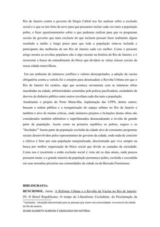 Rio de Janeiro contra o governo de Sérgio Cabral nos faz analisar sobre a exclusão
social e o que se tem feito de novo para que possamos incluir cada vez mais a população
pobre, e fazer questionamentos sobre o que podemos realizar para que os programas
sociais do governo que mais excluem do que incluem possam fazer realmente algum
resultado a médio e longo prazo para que toda a população sinta-se incluída e
participante das melhorias de um Rio de Janeiro cada vez melhor. Como o presente
artigo mostra as revoltas populares não é algo recente na história do Rio de Janeiro, e é
recorrente a busca do entendimento do bloco que dividem as várias classes sociais da
nossa cidade maravilhosa.
Em um ambiente de inúmeros conflitos e valores desrespeitados, a adoção da vacina
obrigatória contra a varíola foi o estopim para desencadear a Revolta Urbana em que o
Rio de Janeiro foi cenário, algo que acontece novamente com as inúmeras obras
inacabadas na cidade, arbitrariedades cometidas pela policia pacificadora, escândalos de
desvios de dinheiro público entre outros revoltam cada dia mais a população.
Atualmente o projeto do Porto Maravilha, implantação das UPPS, dentre outros;
buscam a ordem pública e a reorganização do espaço urbano no Rio de Janeiro e
também é alvo de muitas críticas, onde inúmeros projetos e licitações destas obras são
considerados também arbitrários e superfaturados desencadeando a revolta de grande
parte da população. Assim como na primeira república os pobres, negros e os
”favelados3” fazem parte da população excluída da cidade alvo de constantes programas
sociais desenvolvidos pelos representantes do governo da cidade, onde nada de concreto
e efetivo é feito por esta população marginalizada, discriminada que vive sempre na
busca por melhor organização do bloco social que divide as camadas da sociedade.
Como nos é recorrente a então exclusão social é vista até os dias atuais, onde poucos
possuem muito e a grande maioria da população permanece pobre, excluída e escondida
em suas moradias precárias nas comunidades da cidade ou da Baixada Fluminense.

BIBLIOGRAFIA:
BENCHIMOL, Jaime. A Reforma Urbana e a Revolta da Vacina no Rio de Janeiro.
IN: O Brasil Republicano: O tempo do Liberalismo Excludente, da Proclamação da
3

Favelados: rotulação denominada para as pessoas que vivem nas comunidades no entorno da cidade
do Rio de Janeiro.

ZELMA ALZARETH ALMEIDA É GRADUADA EM HISTÓRIA .

 
