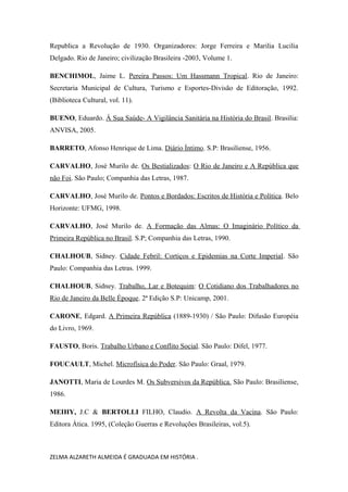 Republica a Revolução de 1930. Organizadores: Jorge Ferreira e Marilia Lucilia
Delgado. Rio de Janeiro; civilização Brasileira -2003, Volume 1.
BENCHIMOL, Jaime L. Pereira Passos: Um Hassmann Tropical. Rio de Janeiro:
Secretaria Municipal de Cultura, Turismo e Esportes-Divisão de Editoração, 1992.
(Biblioteca Cultural, vol. 11).
BUENO, Eduardo. Á Sua Saúde- A Vigilância Sanitária na História do Brasil. Brasilia:
ANVISA, 2005.
BARRETO, Afonso Henrique de Lima. Diário Íntimo. S.P: Brasiliense, 1956.
CARVALHO, José Murilo de. Os Bestializados: O Rio de Janeiro e A República que
não Foi. São Paulo; Companhia das Letras, 1987.
CARVALHO, José Murilo de. Pontos e Bordados: Escritos de História e Política. Belo
Horizonte: UFMG, 1998.
CARVALHO, José Murilo de. A Formação das Almas: O Imaginário Político da
Primeira República no Brasil. S.P; Companhia das Letras, 1990.
CHALHOUB, Sidney. Cidade Febril: Cortiços e Epidemias na Corte Imperial. São
Paulo: Companhia das Letras. 1999.
CHALHOUB, Sidney. Trabalho, Lar e Botequim: O Cotidiano dos Trabalhadores no
Rio de Janeiro da Belle Époque. 2ª Edição S.P: Unicamp, 2001.
CARONE, Edgard. A Primeira República (1889-1930) / São Paulo: Difusão Européia
do Livro, 1969.
FAUSTO, Boris. Trabalho Urbano e Conflito Social. São Paulo: Difel, 1977.
FOUCAULT, Michel. Microfísica do Poder. São Paulo: Graal, 1979.
JANOTTI, Maria de Lourdes M. Os Subversivos da República. São Paulo: Brasiliense,
1986.
MEIHY, J.C & BERTOLLI FILHO, Claudio. A Revolta da Vacina. São Paulo:
Editora Ática. 1995, (Coleção Guerras e Revoluções Brasileiras, vol.5).

ZELMA ALZARETH ALMEIDA É GRADUADA EM HISTÓRIA .

 