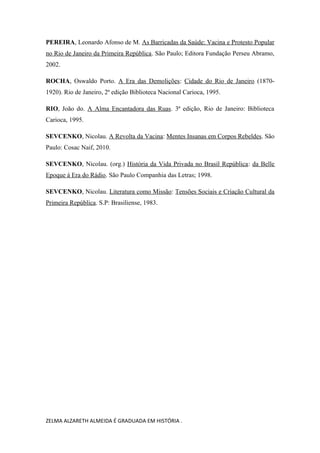PEREIRA, Leonardo Afonso de M. As Barricadas da Saúde: Vacina e Protesto Popular
no Rio de Janeiro da Primeira República. São Paulo; Editora Fundação Perseu Abramo,
2002.
ROCHA, Oswaldo Porto. A Era das Demolições: Cidade do Rio de Janeiro (18701920). Rio de Janeiro, 2ª edição Biblioteca Nacional Carioca, 1995.
RIO, João do. A Alma Encantadora das Ruas. 3ª edição, Rio de Janeiro: Biblioteca
Carioca, 1995.
SEVCENKO, Nicolau. A Revolta da Vacina: Mentes Insanas em Corpos Rebeldes. São
Paulo: Cosac Naif, 2010.
SEVCENKO, Nicolau. (org.) História da Vida Privada no Brasil República: da Belle
Epoque á Era do Rádio. São Paulo Companhia das Letras; 1998.
SEVCENKO, Nicolau. Literatura como Missão: Tensões Sociais e Criação Cultural da
Primeira República. S.P: Brasiliense, 1983.

ZELMA ALZARETH ALMEIDA É GRADUADA EM HISTÓRIA .

 