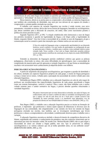 interferências de uma outra língua desconsidera as questões que influenciam e que consequentemente
apresentam a “dificuldade” do aluno em adquirir a estrutura da variante padrão da língua portuguesa.
Dessa maneira, abrem-se as portas para se compreender a diversidade, as minorias linguísticas
que também são constituídas de identidade, mas nem por isso deixam de ser capazes de estudar e
compreender a variante padrão ensinada nas escolas.
O trabalho com aspectos da variação linguística nas escolas é ainda recente, esse novo
pensamento, vinculado ao ensino, deriva das novas teorias da linguagem, baseadas na sociolinguística,
que abrem caminhos para a discussão de conceitos, até então, tidos como inexistentes perante a
política de ensino presente no país.
Segundo Signorini (2011, p.188), “a relação estabelecida entre democracia e usos da língua
nos permitiu incorporar à questão de legitimidade da língua a do litígio sobre a legitimidade do
falante, enquanto falante”. Isso traz à tona a necessidade de se estudar os usos da linguagem, já que a
comunicação social se constrói a partir das interações que o falante realiza em seu meio social.
O foco do estudo da linguagem exige a compreensão aprofundada de sua dimensão
histórica, social e política e de seus modos de participação na configuração do que
se apresenta para o falante, e também para o analista, como realidade objetiva numa
situação dada. Nesse sentido, o foco está na língua objetivada nas/pelas práticas
sociais propriamente científicas de construção de um objeto de estudo (SIGNORINI,
2011, p. 186).

Entender as dimensões da linguagem permite estabelecer critérios que guiem as práticas
pedagógicas, observando no aluno, não como dificuldades de aprendizagem, mas a necessidade de
compreensão da maneira pela qual ele apresenta a variação linguística e de que forma as metodologias
escolares vem acrescentar nesse conhecimento já adquirido desde a sua infância.
POR UMA EDUCAÇÃO LINGUÍSTICA
A partir do surgimento das pesquisas sociolinguísticas, que resgatam a questão da identidade e
da cultura, atrelados aos aspectos linguísticos próprios de cada grupo, o ensino de língua portuguesa
começa a tomar novos rumos, voltados para a percepção da necessidade de ensino voltado para uma
educação linguística.
Defendida por Bagno (2002), trabalhar com a educação linguística em sala de aula requer do
professor um reconhecimento das especificidades linguísticas de cada grupo, percebendo a língua
como um sistema heterogêneo, variável e mutável. Para o autor, não basta trabalhar com o ensino
voltado somente para o caráter normativo da língua, é preciso abordar questões relacionadas à
variedade linguística.
Me parece interessante (por ser mais democrático) estimular, nas aulas de língua, um
conhecimento cada vez maior e melhor de todas as variedades sociolinguísticas, para
que o espaço em sala de aula deixe de ser o local para o estudo exclusivo das
variedades de maior prestígio social e se transforme num laboratório vivo de
pesquisa do idioma em sua multiplicidade de formas e usos (BAGNO, 2002, p. 32).

Página3

Para Bagno (2002), o trabalho com a educação linguística precisa se iniciar na formação do
professor, é importante que professores e alunos sejam capazes de diferenciar os diversos usos da
linguagem de sua comunidade, não estigmatizando a sua variante em favor da variante da língua
portuguesa ensinada nas escolas, mas também, que se investiguem metodologias que levem
professores e alunos a compreenderem a diversidade e estabelecendo diretrizes para o trabalho com a
variação.
À educação linguística encontra-se atrelado o desenvolvimento da competência discursiva do
falante, englobando não somente o conhecimento da gramática, mas dos contextos situacionais que se
apresentem por meio da interação verbal. De acordo com Bortoni-Ricado (2005), não se quer negar a
necessidade do aluno em estudar a língua padrão, mas sim “que se preservem os saberes
sociolinguísticos e os valores culturais que ele já tenha aprendido antes, no seu ambiente social”
(BORTONI-RICARDO, 2005, p. 26).

 