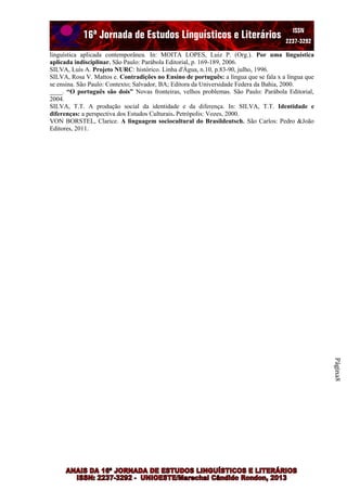 linguística aplicada contemporânea. In: MOITA LOPES, Luiz P. (Org.). Por uma linguística
aplicada indisciplinar. São Paulo: Parábola Editorial, p. 169-189, 2006.
SILVA, Luís A. Projeto NURC: histórico. Linha d'Água, n.10, p.83-90, julho, 1996.
SILVA, Rosa V. Mattos e. Contradições no Ensino de português: a língua que se fala x a língua que
se ensina. São Paulo: Contexto; Salvador, BA; Editora da Universidade Federa da Bahia, 2000.
____. “O português são dois” Novas fronteiras, velhos problemas. São Paulo: Parábola Editorial,
2004.
SILVA, T.T. A produção social da identidade e da diferença. In: SILVA, T.T. Identidade e
diferenças: a perspectiva dos Estudos Culturais. Petrópolis: Vozes, 2000.
VON BORSTEL, Clarice. A linguagem sociocultural do Brasildeutsch. São Carlos: Pedro &João
Editores, 2011.

Página8

 