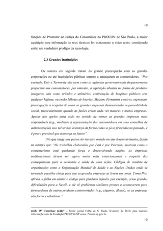 10

funções de Promotor de Justiça do Consumidor no PROCON de São Paulo, a maior
aquisição para informação de seus técnicos foi exatamente o video texto, considerado
então um verdadeiro prodígio da tecnologia.

2.3 Grandes Instituições

Os autores em seguida tratam da grande preocupação com as grandes
corporações ou até instituições públicas sempre a ameaçarem os consumidores. “Por
exemplo, Enis e Yarwoode discutem como as agências governamentais frequentemente
propiciam aos consumidores, por omissão, a aquisição abusiva na forma de produtos
inseguros, tais como veículos e utilitários, contratação de hospitais públicos sem
qualquer higiene, ou então bilhetes de loterias. Metzem, Fernstrom e outros, expressam
preocupação a respeito de como as grandes empresas demonstrarão responsabilidade
social, particularmente quando as fusões criam cada vez maiores e menos empresas.
Apesar dos apelos para ação no sentido de tornar as grandes empresas mais
responsáveis (e.g., mediante a representação dos consumidores em seus conselhos de
administração) isso talvez não aconteça da forma como se já se pretendia no passado, e
é pouco provável que aconteça no futuro”.
No que tange aos países do terceiro mundo ou em desenvolvimento, dizem
os autores que: “Os trabalhos elaborados por Post e por Peterson, mostram como o
consumerismo está ganhando força e desenvolvendo nações. As empresas
multinacionais devem ser agora muita mais conscienciosas a respeito das
consequências para a economia e saúde de suas ações. Códigos de conduta de
organizações como a Organização Mundial de Saúde e as Nações Unidas estão se
tornando questões sérias para que as grandes empresas as levem em conta. Como Post
afirma, a falha em adotar o código para produtos infantis, por exemplo, criou grandes
dificuldades para a Nestlé, e ele vê problemas similares prestes a acontecerem para
fornecedores de outros produtos controvertidos (e.g., cigarros, álcool), se as empresas
não forem cuidadosas.”

(461; 15ª Carrefour (444)” – Fonte: jornal Folha de S. Paulo, fevereiro de 2010; para maiores
informações site da Fundação PROCON-SP www. Procon.sp.gov.br.

10

 