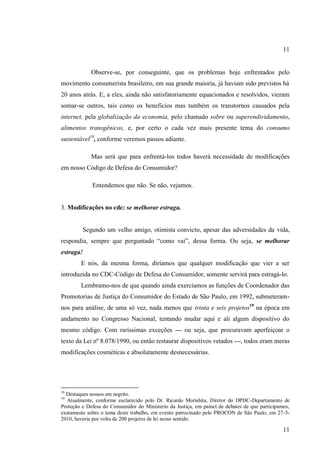 11

Observe-se, por conseguinte, que os problemas hoje enfrentados pelo
movimento consumerista brasileiro, em sua grande maioria, já haviam sido previstos há
20 anos atrás. E, a eles, ainda não satisfatoriamente equacionados e resolvidos, vieram
somar-se outros, tais como os benefícios mas também os transtornos causados pela
internet, pela globalização da economia, pelo chamado sobre ou superendividamento,
alimentos transgênicos, e, por certo o cada vez mais presente tema do consumo
sustentável18, conforme veremos passos adiante.
Mas será que para enfrentá-los todos haverá necessidade de modificações
em nosso Código de Defesa do Consumidor?
Entendemos que não. Se não, vejamos.

3. Modificações no cdc: se melhorar estraga.

Segundo um velho amigo, otimista convicto, apesar das adversidades da vida,
respondia, sempre que perguntado “como vai”, dessa forma. Ou seja, se melhorar
estraga!
E nós, da mesma forma, diríamos que qualquer modificação que vier a ser
introduzida no CDC-Código de Defesa do Consumidor, somente servirá para estragá-lo.
Lembramo-nos de que quando ainda exercíamos as funções de Coordenador das
Promotorias de Justiça do Consumidor do Estado de São Paulo, em 1992, submeteramnos para análise, de uma só vez, nada menos que trinta e seis projetos19 na época em
andamento no Congresso Nacional, tentando mudar aqui e ali algum dispositivo do
mesmo código. Com raríssimas exceções --- ou seja, que procuravam aperfeiçoar o
texto da Lei nº 8.078/1990, ou então restaurar dispositivos vetados ---, todos eram meras
modificações cosméticas e absolutamente desnecessárias.

18

Destaques nossos em negrito.
Atualmente, conforme esclarecido pelo Dr. Ricardo Morishita, Diretor do DPDC-Departamento de
Proteção e Defesa do Consumidor do Ministério da Justiça, em painel de debates de que participamos,
exatamente sobre o tema deste trabalho, em evento patrocinado pelo PROCON de São Paulo, em 27-52010, haveria por volta de 200 projetos de lei nesse sentido.
19

11

 