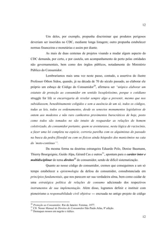 12

Um deles, por exemplo, propunha discriminar que produtos perigosos
deveriam ser inseridos no CDC, mediante longa listagem; outro propunha estabelecer
normas financeiras e monetárias e assim por diante.
As mais de duas centenas de projetos visando a mudar algum aspecto do
CDC demanda, por certo, e por cautela, um acompanhamento de perto pelas entidades
não governamentais, bem como dos órgãos públicos, notadamente do Ministério
Público do Consumidor.
Lembraríamos mais uma vez neste passo, contudo, a assertiva do ilustre
Professor Othon Sidou, quando, já na década de 70 do século passado, ao elaborar ele
próprio um esboço de Código do Consumidor20, afirmava ser “utópico elaborar um
estatuto de proteção ao consumidor em sentido locupletíssimo, porque o cotidiano
struggle for life se encarregaria de revelar sempre algo a prevenir, mesmo que nos
subsidiassem, beneditinamente coligidos e sem a ausência de um só, todos os códigos,
todas as leis, todos os ordenamentos, desde os senectos monumentos legislativos de
ontem aos modestos e não raro canhestros provimentos burocráticos de hoje, posto
como todos são tomados no são intuito de resguardar as relações do homem
coletivizado, do consumidor portanto; quem se aventurasse, nesta lógica de raciocínio,
a fazer uma lei completa na espécie, correria parelha com os alquimistas do passado
na busca da pedra filosofal ou com os físicos ainda hóspedes dos manicômios na cata
do ´moto-contínuo´”.
Da mesma forma na doutrina estrangeira Eduardo Polo, Denise Baumann,
Thierry Bourgoignie, Guido Alpa, Gérard Cas e outros21, apontam para o caráter inter e
multidisciplinar do tema direitos22 do consumidor, sendo de difícil sistematização.
Quanto ao nosso código do consumidor, cremos que conseguimos a um só
tempo estabelecer a epistemologia da defesa do consumidor, consubstanciada em
princípios fundamentais, que nos parecem ser sua verdadeira alma, bem como cuidar de
uma estratégica política de relações de consumo adicionado dos respectivos
instrumentos de sua implementação. Além disso, logramos definir e instituir com
pioneirismo a responsabilidade civil objetiva --- encruada no antigo projeto de código
20

Proteção ao Consumidor, Rio de Janeiro: Forense, 1977.
Cfr. Nosso Manual de Direitos do Consumidor:São Paulo.Atlas, 8ª edição.
22
Destaques nossos em negrito e itálico.
21

12

 