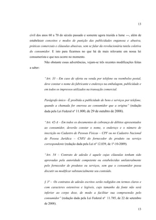 13

civil dos anos 60 a 70 do século passado e somente agora trazida a lume ---, além de
estabelecer conceitos e modos de punição das publicidades enganosa e abusiva,
práticas comerciais e cláusulas abusivas, sem se falar da revolucionária tutela coletiva
do consumidor. E isto para ficarmos no que há de mais relevante em nossa lei
consumerista e que nos ocorre no momento.
Não obstante essas advertências, vejam-se três recentes modificações feitas
a saber:
“Art. 33 - Em caso de oferta ou venda por telefone ou reembolso postal,
deve constar o nome do fabricante e endereço na embalagem, publicidade e
em todos os impressos utilizados na transação comercial.
Parágrafo único –É proibida a publicidade de bens e serviços por telefone,
quando a chamada for onerosa ao consumidor que a origina” (redação
dada pela Lei Federal nº 11.800, de 29 de outubro de 2008).
“Art. 42-A – Em todos os documentos de cobrança de débitos apresentados
ao consumidor, deverão constar o nome, o endereço e o número de
inscrição no Cadastro de Pessoas Físicas – CPF ou no Cadastro Nacional
de Pessoa Jurídica – CNPJ do fornecedor do produto ou serviço
correspondente (redação dada pela Lei nº 12.039, de 1º-10-2009).
“Art. 54 – Contrato de adesão é aquele cujas cláusulas tenham sido
aprovadas pela autoridade competente ou estabelecidas unilateralmente
pelo fornecedor de produtos ou serviços, sem que o consumidor possa
discutir ou modificar substancialmente seu conteúdo.

§ 3º - Os contratos de adesão escritos serão redigidos em termos claros e
com caracteres ostensivos e legíveis, cujo tamanho da fonte não será
inferior ao corpo doze, de modo a facilitar sua compreensão pelo
consumidor” (redação dada pela Lei Federal nº 11.785, de 22 de setembro
de 2008).
13

 