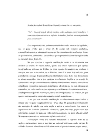 14

A redação original desse último dispositivo transcrito era a seguinte:
“§ 3º - Os contratos de adesão escritos serão redigidos em termos claros e
com caracteres ostensivos e legíveis, de modo a facilitar sua compreensão
pelo consumidor”.

Ora, no primeiro caso, embora tenha sido louvável a intenção do legislador,
não se pode olvidar que o artigo 39 do código sob comento estabelece,
exemplificativamente, e não exaustivamente, rol das chamadas práticas abusivas, dentre
as quais se insere, certamente, a circunstância que se pretendeu acoimar de ilegitimidade
no parágrafo único do art. 33.
No que concerne à segunda modificação, mister é se reconhecer sua
utilidade ao menos de ordem prática, quanto aos abusos verificados por agentes
terceirizados de cobrança de dívidas, ou pelos próprios fornecedores de produtos e
serviços, mas que se escondem ou se blindam, como é o termo hoje utilizado, para
perturbarem o sossego do consumidor, mas não lhe fornecendo dados para denunciarem
os abusos cometidos. Isto se tem mostrado com bastante freqüência em e-mails de
fornecedores, em que consumidores são cobrados indevidamente, mas não tem como se
defenderem, porquanto a mensagem desde logo ao adverte de que o e-mail não deve ser
respondido, ou então contém apenas algumas poucas hipóteses de eventuais equívocos,
adrede preparadas por eles mesmos; ou, então, em correspondência via correios, em que
aparece simplesmente o número de uma caixa postal, sem endereço.
Já no que toca à terceira modificação, era absolutamente desnecessária e
inócua, uma vez que a redação anterior do § 3º do artigo 54, que cuida especificamente
dos contratos de adesão, era mais ampla, e exigia a ostensividade bem como a
legibilidade das cláusulas contratuais. Falando-se, agora, em corpo gráfico doze, nos
autorizaria a indagar: por que doze e não quatorze, dezesseis, ou, quem sabe, até vinte?
Nesses casos os caracteres seriam mais legíveis e ostensivos?
Modificações como tais somente demonstram o seguinte: falta de os
senhores parlamentares terem o que fazer de mais relevante para o país, ou jogo de
vaidades de molde a introduzir modificações numa lei que efetivamente pegou, ou seja,
14

 