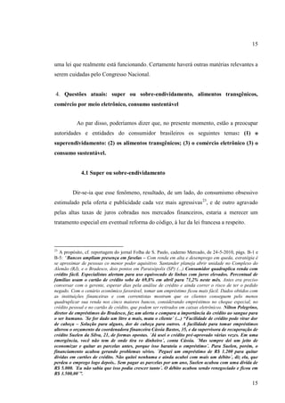 15

uma lei que realmente está funcionando. Certamente haverá outras matérias relevantes a
serem cuidadas pelo Congresso Nacional.

4. Questões atuais: super ou sobre-endividamento, alimentos transgênicos,
comércio por meio eletrônico, consumo sustentável
Ao par disso, poderíamos dizer que, no presente momento, estão a preocupar
autoridades e entidades do consumidor brasileiros os seguintes temas: (1) o
superendividamento: (2) os alimentos transgênicos; (3) o comércio eletrônico (3) o
consumo sustentável.

4.1 Super ou sobre-endividamento

Dir-se-ia que esse fenômeno, resultado, de um lado, do consumismo obsessivo
estimulado pela oferta e publicidade cada vez mais agressivas 23, e de outro agravado
pelas altas taxas de juros cobradas nos mercados financeiros, estaria a merecer um
tratamento especial em eventual reforma do código, à luz da lei francesa a respeito.

23

A propósito, cf. reportagem do jornal Folha de S. Paulo, caderno Mercado, de 24-5-2010, págs. B-1 e
B-5: “Bancos ampliam presença em favelas – Com renda em alta e desemprego em queda, estratégia é
se aproximar de pessoas co menor poder aquisitivo. Santander planeja abrir unidade no Complexo do
Alemão (RJ), e o Bradesco, dois pontos em Paraisópolis (SP) (...) Consumidor quadruplica renda com
crédito fácil. Especialistas alertam para uso equivocado de linhas com juros elevados. Percentual de
famílias usam o cartão de crédito sobe de 69,8% em abril para 71,2% neste mês. Antes era preciso
conversar com o gerente, esperar dias pela análise de crédito e ainda correr o risco de ter o pedido
negado. Com o cenário econômico favorável, tomar um empréstimo ficou mais fácil. Dados obtidos com
as instituições financeiras e com correntistas mostram que os clientes conseguem pelo menos
quadruplicar sua renda nos cinco maiores bancos, considerando empréstimos no cheque especial, no
crédito pessoal e no cartão de crédito, que podem ser retirados em caixas eletrônicos. Nilton Pelegrino,
diretor de empréstimos do Bradesco, faz um alerta e compara a importância do crédito ao sangue para
o ser humano. ´Se for dado um litro a mais, mata o cliente´ (...) “Facilidade de crédito pode virar dor
de cabeça – Solução para alguns, dor de cabeça para outros. A facilidade para tomar empréstimos
alterou o orçamento da coordenadora financeira Cássia Bastos, 35, e da supervisora de recuperação de
crédito Suelen da Silva, 21, de formas opostas. ´Já usei o crédito pré-aprovado várias vezes. Em uma
emergência, você não tem de onde tira ro dinheiro´, conta Cássia. ´Mas sempre dei um jeito de
economizar e quitar as parcelas antes, porque isso barateia o empréstimo´. Para Suelen, porém, o
financiamento acabou gerando problemas sérios. ´Peguei um empréstimo de R$ 1.200 para quitar
dívidas em cartões de crédito. Não quitei nenhuma e ainda acabei com mais um débito´, diz ela, que
perdeu o emprego logo depois.. Sem pagar as parcelas por um ano, Suelen acabou com uma dívida de
R$ 5.000. ´Eu não sabia que isso podia crescer tanto´. O débito acabou sendo renegociado e ficou em
R$ 3.500,00´”.

15

 