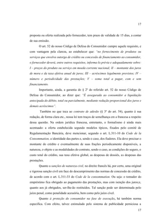 17

proposta ou oferta realizada pelo fornecedor, tem prazo de validade de 15 dias, a contar
de sua emissão.
O art. 52 do nosso Código de Defesa do Consumidor cumpre aquele requisito, e
com vantagem pela clareza, ao estabelecer que: “no fornecimento de produtos ou
serviços que envolva outorga de crédito ou concessão de financiamento ao consumidor,
o fornecedor deverá, entre outros requisitos, informa-lo prévia e adequadamente sobre:
I – preços do produto ou serviço em moeda corrente nacional; II – montante dos juros
de mora e da taxa efetiva anual de juros; III – acréscimos legalmente previstos; IV –
número e periodicidade das prestações; V – soma total a pagar, com e sem
financiamento.
Importante, ainda, a garantia do § 2º do referido art. 52 do nosso Código de
Defesa do Consumidor, ao dizer que: “É assegurada ao consumidor a liquidação
antecipada do débito, total ou parcialmente, mediante redução proporcional dos juros e
demais acréscimos”.
Também no que toca ao contrato de adesão (§ 3º do art. 54), quanto à sua
redação, de forma clara etc., nossa lei tem traços de semelhança cm a francesa a respeito
dessa questão. Na ordem jurídica francesa, entretanto, o formalismo é ainda mais
acentuado: a oferta estabelecida segundo modelos típicos, fixados pelo comitê de
Regulamentação Bancária, deve mencionar, segundo o art. L.311-10 do Code de la
Consommation, a identidade das partes e, sendo o caso, dos fiadores. Ela deve precisar o
montante do crédito e eventualmente de suas frações periodicamente disponíveis, a
natureza, o objeto e as modalidades do contrato, sendo o caso, as condições do seguro, o
custo total do crédito, sua taxa efetiva global, as despesas de dossiês, as despesas das
prestações.
Quanto a sanções de natureza civil, no direito francês há, por certo, uma original
e rigorosa sanção civil em face do descumprimento das normas de concessão de crédito,
de acordo com o art. L.311-33 do Code de la consommation. Ou seja: o tomador do
empréstimo fica obrigado ao pagamento das prestações, mas com isenção dos juros;e,
quanto aos já obrigados, ser-lhe-ão restituídos. Tal sanção pode ser determinada pelo
juízo penal, como penalidade acessória, bem como pelo juízo cível.
Quanto à proteção do consumidor na fase de execução, há também norma
específica. Com efeito, talvez estimulado pelo sistema de publicidade perniciosa a
17

 