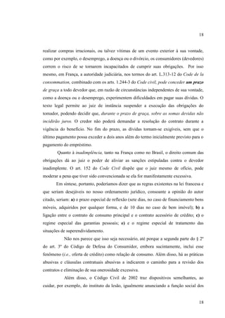 18

realizar compras irracionais, ou talvez vítimas de um evento exterior à sua vontade,
como por exemplo, o desemprego, a doença ou o divórcio, os consumidores (devedores)
correm o risco de se tornarem incapacitados de cumprir suas obrigações. Por isso
mesmo, em França, a autoridade judiciária, nos termos do art. L.313-12 do Code de la
consommation, combinado com os arts. 1.244-3 do Code civil, pode conceder um prazo
de graça a todo devedor que, em razão de circunstâncias independentes de sua vontade,
como a doença ou o desemprego, experimentem dificuldades em pagar suas dívidas. O
texto legal permite ao juiz de instância suspender a execução das obrigações do
tomador, podendo decidir que, durante o prazo de graça, sobre as somas devidas não
incidirão juros. O credor não poderá demandar a resolução do contrato durante a
vigência do benefício. No fim do prazo, as dívidas tornam-se exigíveis, sem que o
último pagamento possa exceder a dois anos além do termo inicialmente previsto para o
pagamento do empréstimo.
Quanto à inadimplência, tanto na França como no Brasil, o direito comum das
obrigações dá ao juiz o poder de aliviar as sanções estipuladas contra o devedor
inadimplente. O art. 152 do Code Civil dispõe que o juiz mesmo de ofício, pode
moderar a pena que tiver sido convencionada se ela for manifestamente excessiva.
Em síntese, portanto, poderíamos dizer que as regras existentes na lei francesa e
que seriam desejáveis no nosso ordenamento jurídico, consoante a opinião do autor
citado, seriam: a) o prazo especial de reflexão (sete dias, no caso de financiamento bens
móveis, adquiridos por qualquer forma, e de 10 dias no caso de bem imóvel); b) a
ligação entre o contrato de consumo principal e o contrato acessório de crédito; c) o
regime especial das garantias pessoais; e) e o regime especial de tratamento das
situações de superendividamento.
Não nos parece que isso seja necessário, até porque a segunda parte do § 2º
do art. 3º do Código de Defesa do Consumidor, embora sucintamente, inclui esse
fenômeno (i.e., oferta de crédito) como relação de consumo. Além disso, há as práticas
abusivas e cláusulas contratuais abusivas a indicarem o caminho para a revisão dos
contratos e eliminação de sua onerosidade excessiva.
Além disso, o Código Civil de 2002 traz dispositivos semelhantes, ao
cuidar, por exemplo, do instituto da lesão, igualmente anunciando a função social dos

18

 