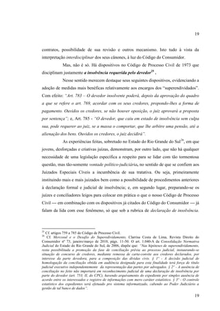 19

contratos, possibilidade de sua revisão e outros mecanismo. Isto tudo à vista da
interpretação interdisciplinar dos seus cânones, à luz do Código do Consumidor.
Mas, não é só. Há dispositivos no Código de Processo Civil de 1973 que
disciplinam justamente a insolvência requerida pelo devedor25 .
Nesse sentido merecem destaque seus seguintes dispositivos, evidenciando a
adoção de medidas mais benéficas relativamente aos encargos dos “superendividados”.
Com efeito: “Art. 783 – O devedor insolvente poderá, depois da aprovação do quadro
a que se refere o art. 769, acordar com os seus credores, propondo-lhes a forma de
pagamento. Ouvidos os credores, se não houver oposição, o juiz aprovará a proposta
por sentença”; e, Art. 785 - “O devedor, que caiu em estado de insolvência sem culpa
sua, pode requerer ao juiz, se a massa o comportar, que lhe arbitre uma pensão, até a
alienação dos bens. Ouvidos os credores, o juiz decidirá”.
As experiências feitas, sobretudo no Estado do Rio Grande do Sul 26, em que
jovens, desforçadas e criativas juízas, demonstram, por outro lado, que não há qualquer
necessidade de uma legislação específica a respeito para se lidar com tão tormentosa
questão, mas tão-somente vontade político-judiciária, no sentido de que se confiem aos
Juizados Especiais Cíveis a incumbência de sua tratativa. Ou seja, primeiramente
instituindo mais e mais juizados bem como a possibilidade de procedimentos anteriores
à declaração formal e judicial de insolvência; e, em segundo lugar, preparando-se os
juízes e conciliadores leigos para colocar em prática o que o nosso Código de Processo
Civil --- em combinação com os dispositivos já citados do Código do Consumidor --- já
falam da lida com esse fenômeno, só que sob a rubrica de declaração de insolvência.

25

Cf. artigos 759 a 785 do Código de Processo Civil.
Cf. Mercosul e o Desafio do Superedividamento, Clarrisa Costa de Lima, Revista Direito do
Consumidor nº 73, janeiro/março de 2010, págs. 11-50. O art. 1.040-A da Consolidação Normativa
Judicial do Estado do Rio Grande do Sul, de 2006, dispõe que: “Nas hipóteses de superendividamento,
resta possibilitada a promoção da fase de conciliação prévia ao processo judicial, instaurando-se
situação de concurso de credores, mediante remessa de carta-convite aos credores declarados, por
interesse da parte devedora, para a composição das dívidas civis. § 1º - A decisão judicial de
homologação da conciliação obtida em audiência designada para esta finalidade terá força de título
judicial executivo independentemente da representação das partes por advogados. § 2º - A ausência de
conciliação no feito não importará em reconhecimento judicial de uma declaração de insolvência por
parte do devedor (art. 753, II, do CPC), havendo arquivamento do expediente por simples ausência de
acordo entre os interessados e registro de informações com mero caráter estatístico. § 3º - O controle
estatístico dos expedientes será efetuado pro sistema informatizado, cabendo ao Poder Judiciário a
gestão de tal banco de dados”.
26

19

 