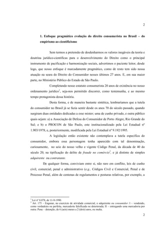 2
1. Enfoque pragmático evolução do direito consumerista no Brasil – do
empirismo ao cientificismo
Sem termos a pretensão de desdenharmos os valores inegáveis da teoria e
doutrina jurídico-científicas para o desenvolvimento do Direito como o principal
instrumento de pacificação e harmonização sociais, advertimos o paciente leitor, desde
logo, que nosso enfoque é marcadamente pragmático, como de resto tem sido nossa
atuação na seara do Direito do Consumidor nesses últimos 27 anos. E, em sua maior
parte, no Ministério Público do Estado de São Paulo.
Completando nosso estatuto consumerista 20 anos de existência no nosso
ordenamento jurídico1, seja-nos permitido discorrer, como testemunha, e ao mesmo
tempo protagonista dessa história.
Desta forma, e de maneira bastante sintética, lembraríamos que a tutela
do consumidor no Brasil já se fazia sentir desde os anos 70 do século passado, quando
surgiram duas entidades dedicadas a esse mister; uma de cunho privado, e outra público
quais sejam: a) a Associação de Defesa do Consumidor de Porto Alegre, Rio Grande do
Sul; e b) o PROCON de São Paulo, este institucionalizado pela Lei Estadual nº
1.903/1978, e, posteriormente, modificada pela Lei Estadual nº 9.192/1995.
A legislação então existente não contemplava a tutela específica do
consumidor, embora essa personagem tenha aparecido com tal denominação,
curiosamente, no seio do nosso velho e vigente Código Penal, da década de 40 do
século 20, na tipificação do delito de fraude no comércio2, e já distinto de simples
adquirente ou contratante.
De qualquer forma, conviviam entre si, não raro em conflito, leis de cunho
civil, comercial, penal e administrativo (e.g., Códigos Civil e Comercial, Penal e de
Processo Penal, além de centenas de regulamentos e posturas relativas, por exemplo, a

1

Lei nº 8.078, de 11-9-1990.
Art. 175 – Enganar, no exercício de atividade comercial, o adquirente ou consumidor: I – vendendo,
como verdadeira ou perfeita, mercadoria falsificada ou deteriorada; II – entregando uma mercadoria por
outra: Pena – detenção, de 6 (aeis) meses a 2 (dois) anos, ou multa.
2

2

 