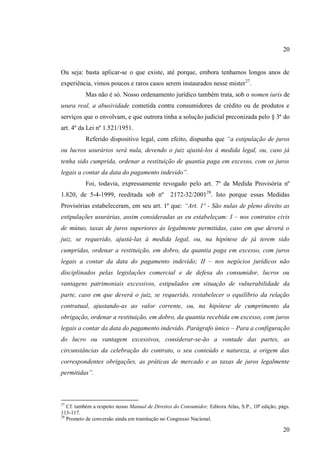 20

Ou seja: basta aplicar-se o que existe, até porque, embora tenhamos longos anos de
experiência, vimos poucos e raros casos serem instaurados nesse mister27.
Mas não é só. Nosso ordenamento jurídico também trata, sob o nomen iuris de
usura real, a abusividade cometida contra consumidores de crédito ou de produtos e
serviços que o envolvam, e que outrora tinha a solução judicial preconizada pelo § 3º do
art. 4º da Lei nº 1.521/1951.
Referido dispositivo legal, com efeito, dispunha que “a estipulação de juros
ou lucros usurários será nula, devendo o juiz ajustá-los à medida legal, ou, caso já
tenha sido cumprida, ordenar a restituição de quantia paga em excesso, com os juros
legais a contar da data do pagamento indevido”.
Foi, todavia, expressamente revogado pelo art. 7º da Medida Provisória nº
1.820, de 5-4-1999, reeditada sob nº

2172-32/200128. Isto porque essas Medidas

Provisórias estabeleceram, em seu art. 1º que: “Art. 1º - São nulas de pleno direito as
estipulações usurárias, assim consideradas as eu estabeleçam: I – nos contratos civis
de mútuo, taxas de juros superiores às legalmente permitidas, caso em que deverá o
juiz, se requerido, ajustá-las à medida legal, ou, na hipótese de já terem sido
cumpridas, ordenar a restituição, em dobro, da quantia paga em excesso, com juros
legais a contar da data do pagamento indevido; II – nos negócios jurídicos não
disciplinados pelas legislações comercial e de defesa do consumidor, lucros ou
vantagens patrimoniais excessivos, estipulados em situação de vulnerabilidade da
parte, caso em que deverá o juiz, se requerido, restabelecer o equilíbrio da relação
contratual, ajustando-as ao valor corrente, ou, na hipótese de cumprimento da
obrigação, ordenar a restituição, em dobro, da quantia recebida em excesso, com juros
legais a contar da data do pagamento indevido. Parágrafo único – Para a configuração
do lucro ou vantagem excessivos, considerar-se-ão a vontade das partes, as
circunstâncias da celebração do contrato, o seu conteúdo e natureza, a origem das
correspondentes obrigações, as práticas de mercado e as taxas de juros legalmente
permitidas”.

27

Cf. também a respeito nosso Manual de Direitos do Consumidor, Editora Atlas, S.P., 10ª edição, págs.
113-117.
28
Prometo de conversão ainda em tramitação no Congresso Nacional.

20

 