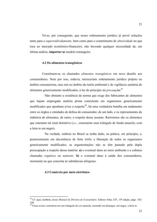 21

Vê-se, por conseguinte, que nosso ordenamento jurídico já provê soluções
tanto para o superendividamente, bem como para o cometimento de abusividade no que
toca ao mercado econômico-financeiro, não havendo qualquer necessidade de, em
última análise, importar-se modelo estrangeiro.

4.2 Os alimentos transgênicos

Constituem-se os chamados alimentos transgênicos em novo desafio aos
consumidores. Nem por isso, todavia, mereceriam ordenamento jurídico próprio no
âmbito consumerista, mas sim no âmbito da tutela ambiental e de vigilância sanitária de
alimentos genericamente modificados, à luz do princípio da precaução.29
Não obstante a existência de norma que exige dos fabricantes de alimentos
que hajam empregado matéria prima consistente em organismos geneticamente
modificados que aponham aviso a respeito30, há uma verdadeira batalha em andamento
entre os órgãos e entidades de defesa do consumidor, de um lado, e os representantes da
indústria de alimentos, de outro, a respeito desse assunto. Raríssimos são os alimentos
que ostentam tal sinal distintivo (i.e., consistente num triângulo de fundo amarelo, com
a letra te em negro).
Na verdade, embora no Brasil se tenha dado, na prática, em princípio, e,
posteriormente em decorrência de forte lobby a liberação de todos os organismos
geneticamente modificados, as argumentações não se têm pautado pela dupla
preocupação a respeito dessa matéria: a) o eventual dano ao meio ambiente e a culturas
chamadas orgânica ou naturais; b) o eventual dano à saúde dos consumidores,
mormente no que concerne às substâncias alérgenas.

4.3 Comércio por meio eletrônico

29

Cf. aqui, também, nosso Manual de Direitos do Consumidor, Editora Atlas, S.P., 10ª edição, págs. 102109.
30
Esses avisos consistem em um triângulo de cor amarela, trazendo em destaque, em negro, a letra te.

21

 