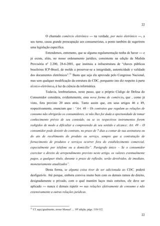 22

O chamado comércio eletrônico --- na verdade, por meio eletrônico ---, a
seu turno, causa grande preocupação aos consumeristas, a ponto também de sugerirem
uma legislação específica.
Entendemos, entretanto, que se alguma regulamentação tenha de haver --- e
já existe, aliás, no nosso ordenamento jurídico, consistente na edição da Medida
Provisória nº 2.200, 28-6-2001, que instituiu a infraestrutura de “chaves públicas
brasileiras ICP-Brasil, de molde a preservar-se a integridade, autenticidade e validade
dos documentos eletrônicos”.31 Basta que seja ela aprovada pelo Congresso Nacional,
mas sem qualquer modificação da estrutura do CDC, porquanto isto diz respeito à parte
técnico-eletrônica, à luz da ciência da informática.
Todavia, lembraríamos, neste passo, que o próprio Código de Defesa do
Consumidor considera, evidentemente, essa nova forma de comércio, que , como já
visto, fora previsto 20 anos atrás. Tanto assim que, em seus artigos 46 e 49,
respectivamente, enunciam que : “Art. 46 – Os contratos que regulam as relações de
consumo não obrigarão os consumidores, se não lhes for dada a oportunidade de tomar
conhecimento prévio de seu conteúdo, ou se os respectivos instrumentos forem
redigidos de modo a dificultar a compreensão de seu sentido e alcance; Art. 49 – O
consumidor pode desistir do contrato, no prazo de 7 dias a contar de sua assinatura ou
do ato de recebimento do produto ou serviço, sempre que a contratação de
fornecimento de produtos e serviços ocorrer fora do estabelecimento comercial,
especialmente por telefone ou a domicílio”. Parágrafo único – Se o consumidor
exercitar o direito de arrependimento previsto neste artigo, os valores eventualmente
pagos, a qualquer título, durante o prazo de reflexão, serão devolvidos, de imediato,
monetariamente atualizados”.
Desta forma, se alguma coisa tiver de ser adicionada ao CDC, poderá
desfigurá-lo. Até porque, embora conviva muito bem com os demais ramos do direito,
designadamente o privado, com o qual mantém laços mais estreitos, ele deve ser
aplicado --- nunca é demais repetir --- nas relações efetivamente de consumo e não
extensivamente a outras relações jurídicas.

31

Cf. aqui,igualmente, nosso Manual ..., 10ª edição, págs. 110-112.

22

 