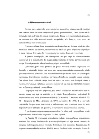 23

4.4 O consumo sustentável

Cremos que a expressão desenvolvimento sustentável, atualmente, já constitui
voz corrente tanto no meio empresarial quanto governamental,

bem como no da

população mais instruída. Ou seja, a compreensão de que os recursos naturais presentes
na natureza têm sido sistematicamente apropriados pelo homem, com vistas ao
atendimento de suas necessidades.
E, como resultado dessa apropriação, advêm os diversos tipos de poluição, além
da criação diuturna de resíduos, muitos deles de difícil ou quase impossível disposição
e, o que é pior, a destruição dos recursos naturais, muitos deles não renováveis.
A grande preocupação, por conseguinte, no que tange ao desenvolvimento
sustentável, é o atendimento das necessidades humanas de forma parcimoniosa, até
porque disso dependerá a sobrevivência da própria humanidade.
Com efeito, parte-se da premissa de que os recursos naturais disponíveis são
limitados e, sobretudo, finitos e escassos, mas que as necessidades humanas são, ainda
que artificialmente, ilimitadas. Isto se considerarmos que muitas delas são criadas pela
publicidade dos inúmeros produtos e serviços colocados no mercado a cada instante.
Ora, diante dessa realidade, o que deve ser levado em conta, sem delongas e com a
máxima prioridade, é o chamado consumo sustentável, até para que não faltem recursos
para as futuras gerações de consumidores.
Daí porque essa nova expressão, não apenas se constitui na outra face, mas da
mesma moeda em que se encontra o já citado desenvolvimento sustentável. É
inquestionável que nosso planeta está sitiado (cf.1º relatório O Ambiente Mundial, 7292 – Programa do Meio Ambiente da ONU, novembro de 1992). E o mercado
consumidor é o que busca, sem cessar, a todo instante, bens e serviços, cada vez mais
degradadores do ambiente em que vive, ou supressores de seus recursos naturais.
O que importa mais nessa conta predatória é o número de consumidores, e não
propriamente o de habitantes do planeta. Se não, vejamos.
Na Agenda 92, propuseram-se mudanças radicais nos padrões de consumismo,
mediante dois pontos fundamentais: a) tecnologia limpa – ou seja, menor consumo de
energia e matéria-prima, menor produção de resíduos, com o aumento da capacidade de
reaproveitamento (Declaração do Rio-92); a meta é reduzir índice per capita de uso de
23

 