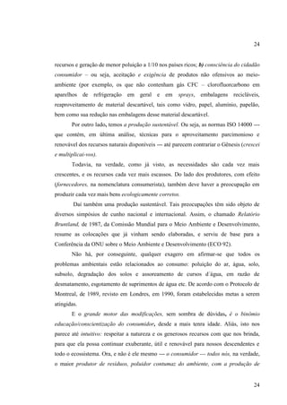 24

recursos e geração de menor poluição a 1/10 nos países ricos; b) consciência do cidadão
consumidor – ou seja, aceitação e exigência de produtos não ofensivos ao meioambiente (por exemplo, os que não contenham gás CFC – clorofluorcarbono em
aparelhos de refrigeração em geral e em

sprays, embalagens recicláveis,

reaproveitamento de material descartável, tais como vidro, papel, alumínio, papelão,
bem como sua redução nas embalagens desse material descartável.
Por outro lado, temos a produção sustentável. Ou seja, as normas ISO 14000 --que contém, em última análise, técnicas para o aproveitamento parcimonioso e
renovável dos recursos naturais disponíveis --- até parecem contrariar o Gênesis (crescei
e multiplicai-vos).
Todavia, na verdade, como já visto, as necessidades são cada vez mais
crescentes, e os recursos cada vez mais escassos. Do lado dos produtores, com efeito
(fornecedores, na nomenclatura consumerista), também deve haver a preocupação em
produzir cada vez mais bens ecologicamente corretos.
Daí também uma produção sustentável. Tais preocupações têm sido objeto de
diversos simpósios de cunho nacional e internacional. Assim, o chamado Relatório
Bruntland, de 1987, da Comissão Mundial para o Meio Ambiente e Desenvolvimento,
resume as colocações que já vinham sendo elaboradas, e serviu de base para a
Conferência da ONU sobre o Meio Ambiente e Desenvolvimento (ECO 92).
Não há, por conseguinte, qualquer exagero em afirmar-se que todos os
problemas ambientais estão relacionados ao consumo: poluição do ar, água, solo,
subsolo, degradação dos solos e assoreamento de cursos d´água, em razão de
desmatamento, esgotamento de suprimentos de água etc. De acordo com o Protocolo de
Montreal, de 1989, revisto em Londres, em 1990, foram estabelecidas metas a serem
atingidas.
E o grande motor das modificações, sem sombra de dúvidas, é o binômio
educação/conscientização do consumidor, desde a mais tenra idade. Aliás, isto nos
parece até intuitivo: respeitar a natureza e os generosos recursos com que nos brinda,
para que ela possa continuar exuberante, útil e renovável para nossos descendentes e
todo o ecossistema. Ora, e não é ele mesmo --- o consumidor --- todos nós, na verdade,
o maior produtor de resíduos, poluidor contumaz do ambiente, com a produção de

24

 
