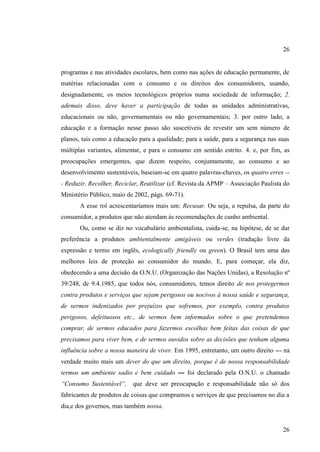26

programas e nas atividades escolares, bem como nas ações de educação permanente, de
matérias relacionadas com o consumo e os direitos dos consumidores, usando,
designadamente, os meios tecnológicos próprios numa sociedade de informação; 2.
ademais disso, deve haver a participação de todas as unidades administrativas,
educacionais ou não, governamentais ou não governamentais; 3. por outro lado, a
educação e a formação nesse passo são suscetíveis de revestir um sem número de
planos, tais como a educação para a qualidade; para a saúde, para a segurança nas suas
múltiplas variantes, alimentar, e para o consumo em sentido estrito. 4. e, por fim, as
preocupações emergentes, que dizem respeito, conjuntamente, ao consumo e ao
desenvolvimento sustentáveis, baseiam-se em quatro palavras-chaves, os quatro erres -- Reduzir, Recolher, Reciclar, Reutilizar (cf. Revista da APMP – Associação Paulista do
Ministério Público, maio de 2002, págs. 69-71).
A esse rol acrescentaríamos mais um: Recusar. Ou seja, a repulsa, da parte do
consumidor, a produtos que não atendam às recomendações de cunho ambiental.
Ou, como se diz no vocabulário ambientalista, cuida-se, na hipótese, de se dar
preferência a produtos ambientalmente amigáveis ou verdes (tradução livre da
expressão e termo em inglês, ecologically friendly ou green). O Brasil tem uma das
melhores leis de proteção ao consumidor do mundo. E, para começar, ela diz,
obedecendo a uma decisão da O.N.U. (Organização das Nações Unidas), a Resolução nº
39/248, de 9.4.1985, que todos nós, consumidores, temos direito de nos protegermos
contra produtos e serviços que sejam perigosos ou nocivos à nossa saúde e segurança,
de sermos indenizados por prejuízos que sofremos, por exemplo, contra produtos
perigosos, defeituosos etc., de sermos bem informados sobre o que pretendemos
comprar, de sermos educados para fazermos escolhas bem feitas das coisas de que
precisamos para viver bem, e de sermos ouvidos sobre as decisões que tenham alguma
influência sobre a nossa maneira de viver. Em 1995, entretanto, um outro direito --- na
verdade muito mais um dever do que um direito, porque é de nossa responsabilidade
termos um ambiente sadio e bem cuidado --- foi declarado pela O.N.U. o chamado
“Consumo Sustentável”, que deve ser preocupação e responsabilidade não só dos
fabricantes de produtos de coisas que compramos e serviços de que precisamos no dia a
dia,e dos governos, mas também nossa.

26

 