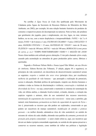 27

Na cartilha A Água Nossa de Cada Dia (publicada pelo Movimento de
Cidadania pelas Águas da Secretaria de Recursos Hídricos do Ministério do Meio
Ambiente, em 2002), por exemplo, há uma relação bastante ilustrativa de produtos de
consumo e respectivos prazos de decomposição na natureza. Note-se bem, são produtos
que geralmente são jogados, pura e simplesmente, em rios, lagos, no mar, terrenos
baldios, ou na rua, com a maior displicência e irresponsabilidade: PAPEL = de 3 a 6
meses; PANO = de 6 meses a 1 ano; FILTRO DE CIGARRO = 5 anos; CHICLETES = 5
anos; MADEIRA PINTADA = 13 anos; MATERIAIS DE ´NYLON´= mais de 30 anos;
PLÁSTICO = mais de 100 anos; METAL = mais de 100 anos; BORRACHA (como pneus
de carros, p. ex.)= TEMPO INDETERMINADO! VIDRO = 1 MILHÃO DE ANOS!
Nosso clima também está sofrendo graves alterações. E isto pelo chamado efeito estufa,
causado pela acumulação na atmosfera de gases produzidos pelos carros, fábricas e
queimadas.
Segundo o Professor Nélson Mello e Souza (apud Édis Milaré, em seu Direito
do Ambiente, Editora Revista dos Tribunais, 2ª edição, página 44 e seguintes), os
princípios da vida sustentável, em decorrência do desenvolvimento sustentável seriam
os seguintes: respeito e cuidado dos seres vivos (princípio ético, por excelência);
melhoria da qualidade de vida humana – que pressupõe a realização de potenciais,
acesso à educação, liberdade política de participação, respeito aos direitos humanos e
combate a todas as formas de discriminação e violência; conservação e vitalidade da
diversidade da Terra – ou seja, conservando e mantendo os sistemas de sustentação da
vida; em última análise, a chamada biodiversidade, evitando, destarte, a extinção das
espécies vegetais e animais, além do uso sustentável dos recursos renováveis;
minimização do esgotamento dos recursos não renováveis – nesse caso, o petróleo, gás
natural, xisto betuminoso; permanência no limite da capacidade de suporte da Terra –
isto é, preservando os recursos que não podem ser explorados, conservando os que
podem ser suscetíveis de manejo sustentável; modificação de atitudes e práticas
pessoais – ou melhor dizendo, adotando-se ética de vida sustentável, no sentido do
reexame de valores de cada cidadão, alterando seus padrões de consumo; permissão de
proteção pela própria comunidade – o autor citado refere-se, aqui, aos incentivos que
devem ser dados à própria comunidade organizada, no sentido de não apenas preservar e
conservar os recursos naturais, como também de influir nas políticas e legislação
27

 