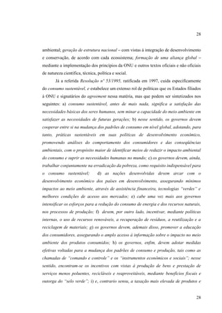 28
ambiental; geração de estrutura nacional – com vistas à integração de desenvolvimento
e conservação, de acordo com cada ecossistema; formação de uma aliança global –
mediante a implementação dos princípios da ONU e outros textos oficiais e não oficiais
de natureza científica, técnica, política e social.
Já a referida Resolução nº 53/1995, ratificada em 1997, cuida especificamente
do consumo sustentável, e estabelece um extenso rol de políticas que os Estados filiados
à ONU e signatários do agreement nessa matéria, mas que podem ser sintetizados nos
seguintes: a) consumo sustentável, antes de mais nada, significa a satisfação das
necessidades básicas dos seres humanos, sem minar a capacidade do meio ambiente em
satisfazer as necessidades de futuras gerações; b) nesse sentido, os governos devem
cooperar entre si na mudança dos padrões de consumo em nível global, adotando, para
tanto, práticas sustentáveis em suas políticas de desenvolvimento econômico,
promovendo análises do comportamento dos consumidores e das conseqüências
ambientais, com o propósito maior de identificar meios de reduzir o impacto ambiental
do consumo e suprir as necessidades humanas no mundo; c) os governos devem, ainda,
trabalhar conjuntamente na erradicação da pobreza, como requisito indispensável para
o consumo sustentável;

d) as nações desenvolvidas devem arcar com o

desenvolvimento econômico dos países em desenvolvimento, assegurando mínimos
impactos ao meio ambiente, através de assistência financeira, tecnologias “verdes” e
melhores condições de acesso aos mercados; e) cabe uma vez mais aos governos
intensificar os esforços para a redução do consumo de energia e dos recursos naturais,
nos processos de produção; f) devem, por outro lado, incentivar, mediante políticas
internas, o uso de recursos renováveis, a recuperação de resíduos, a reutilização e a
reciclagem de materiais; g) os governos devem, ademais disso, promover a educação
dos consumidores, assegurando o amplo acesso à informação sobre o impacto no meio
ambiente dos produtos consumidos; h) os governos, enfim, devem adotar medidas
efetivas voltadas para a mudança dos padrões de consumo e produção, tais como as
chamadas de “comando e controle” e os “instrumentos econômicos e sociais”; nesse
sentido, encontram-se os incentivos com vistas à produção de bens e prestação de
serviços menos poluentes, recicláveis e reaproveitáveis, mediante benefícios fiscais e
outorga do “selo verde”; i) e, contrario sensu, a taxação mais elevada de produtos e

28

 