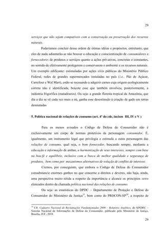 29

serviços que não sejam compatíveis com a conservação ou preservação dos recursos
naturais.
Poderíamos concluir dessa ordem de ótimas idéias e propósitos, entretanto, que
eles de nada adiantarão se não houver a educação e conscientização de consumidores e
fornecedores de produtos e serviços quanto a ações pró-ativas, concretas e constantes,
no sentido de efetivamente protegerem e conservarem o ambiente e os recursos naturais.
Um exemplo edificante: estimuladas por ações civis públicas do Ministério Público
Federal, redes de grandes supermercados instaladas no país (i.e., Pão de Açúcar,
Carrefour e Wal Mart), estão se recusando a adquirir carnes cuja origem ecologicamente
correta não é identificada, boicote esse que também envolveu, posteriormente, a
indústria frigorífica (matadouros). Ou seja: a grande floresta tropical da Amazônia, que
dia a dia se vê cada vez mais a nú, ganha esse desestímulo à criação de gado em terras
desmatadas

5. Política nacional de relações de consumo (art. 4º do cdc, incisos III, IV e V )
Para os menos avisados o Código de Defesa do Consumidor não é
exclusivamente um corpo de normas protetivos da personagem consumidor. É,
igualmente, um instrumento legal que privilegia e estimula a outra personagem das
relações de consumo, qual seja, o bom fornecedor, buscando sempre, mediante a
educação e informação de ambas, a harmonização de seus interesses, sempre com base
na boa-fé e equilíbrio, inclusive com a busca de melhor qualidade e segurança de
produtos, bem como por mecanismos alternativos de solução de conflito de interesse.
Cremos, por conseguinte, que embora o Código de Defesa do Consumidor
consubstancie enormes ganhos no que concerne a direitos e deveres, não haja, ainda,
uma perspectiva muito nítida a respeito da importância e alcance os princípios retro
elencados dentro da chamada política nacional das relações de consumo.
Ou seja: as estatísticas do DPDC – Departamento de Proteção e Defesa do
Consumidor do Ministério da Justiça33, bem como do PROCON-SP34, a respeito de

33

Cfr. Cadastro Nacional de Reclamações Fundamentadas 2009 – Relatório Analítico, do SINDEC –
Sistema Nacional de Informações de Defesa do Consumidor, publicado pelo Ministério da Justiça,
Brasília, D.F., 2010.

29

 